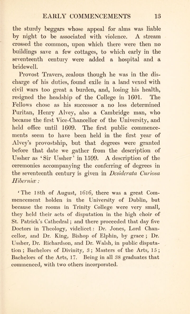 the sturdy beggars whose appeal for alms was liable by night to be associated with violence. A stream crossed the common, upon which there were then no buildings save a few cottages, to which early in the seventeenth century were added a hospital and. a bridewell. Provost Travers, zealous though he was in the dis- charge of his duties, found exile in a land vexed with civil wars too great a burden, and, losing his health, resigned the headship of the College in 1601. The Fellows chose as his successor a no less determined Puritan, Henry Alvey, also a Cambridge man, who became the first Vice-Chancellor of the University, and held office until 1609. The first public commence- ments seem to have been held in the first year of Alvey’s provostship, but that degrees were granted before that date we gather from the description of Ussher as ‘Sir Ussher’ in 1599. A description of the ceremonies accompanying the conferring of degrees in the seventeenth century is given in Desiderata Curiosa Hlhermoe: ^ The 18th of August, l6]6, there was a great Com- mencement holden in the University of Dublin, but because the rooms in Trinity College were very small, they held their acts of disputation in the high choir of St. Patrick’s Cathedral; and there proceeded that day five Doctors in Theology, videlicet: Dr. Jones, Lord Chan- cellor, and Dr. King, Bishop of Elphin, by grace ; Dr. Ussher, Dr. Richardson, and Dr. Walsh, in public disputa- tion ; Bachelors of Divinity, 3 ; Masters of the Arts, 15 ; Bachelors of the Arts, 17. Being in all 38 graduates that commenced, with two others incorporated.