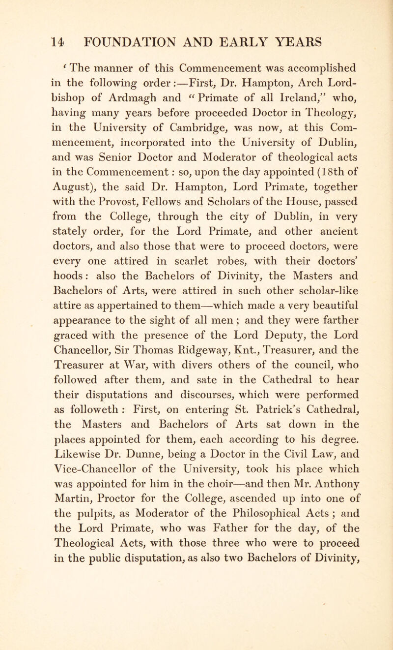 ^ The manner of this Commencement was accomplished in the following order:—First, Dr. Hampton, Arch Lord- bishop of Ardmagh and Primate of all Ireland, who, having many years before proceeded Doctor in Theology, in the University of Cambridge, was now, at this Com- mencement, incorporated into the University of Dublin, and was Senior Doctor and Moderator of theological acts in the Commencement; so, upon the day appointed (18th of August), the said Dr. Hampton, Lord Primate, together with the Provost, Fellows and Scholars of the House, passed from the College, through the city of Dublin, in very stately order, for the Lord Primate, and other ancient doctors, and also those that were to proceed doctors, were every one attired in scarlet robes, with their doctors’ hoods: also the Bachelors of Divinity, the Masters and Bachelors of Arts, were attired in such other scholar-like attire as appertained to them—which made a very beautiful appearance to the sight of all men; and they were farther graced with the presence of the Lord Deputy, the Lord Chancellor, Sir Thomas Ridgeway, Knt., Treasurer, and the Treasurer at War, with divers others of the council, who followed after them, and sate in the Cathedral to hear their disputations and discourses, which were performed as followeth : First, on entering St. Patrick’s Cathedral, the Masters and Bachelors of Arts sat down in the places appointed for them, each according to his degree. Likewise Dr. Dunne, being a Doctor in the Civil Law, and Vice-Chancellor of the University, took his place which was appointed for him in the choir—and then Mr. Anthony Martin, Proctor for the College, ascended up into one of the pulpits, as Moderator of the Philosophical Acts ; and the Lord Primate, who was Father for the day, of the Theological Acts, with those three who were to proceed in the public disputation, as also two Bachelors of Divinity,