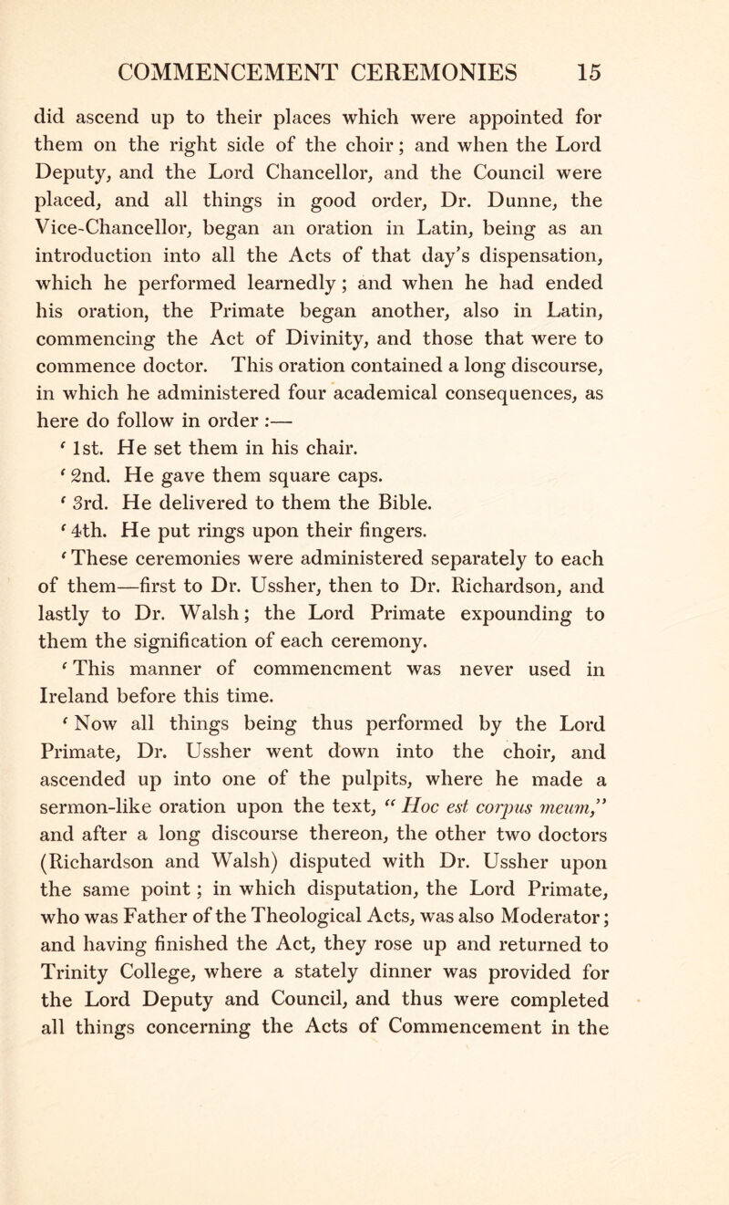 did ascend up to their places which were appointed for them on the right side of the choir; and when the Lord Deputy, and the Lord Chancellor, and the Council were placed, and all things in good order. Dr. Dunne, the Vice-Chancellor, began an oration in Latin, being as an introduction into all the Acts of that day’s dispensation, which he performed learnedly; and when he had ended his oration, the Primate began another, also in Latin, commencing the Act of Divinity, and those that were to commence doctor. This oration contained a long discourse, in which he administered four academical consequences, as here do follow in order :— Mst. He set them in his chair. ^ 2nd. He gave them square caps. ^ 3rd. He delivered to them the Bible. ^ 4th. He put rings upon their fingers. ^ These ceremonies were administered separately to each of them—first to Dr. Ussher, then to Dr. Richardson, and lastly to Dr. Walsh; the Lord Primate expounding to them the signification of each ceremony. ‘ This manner of commencment was never used in Ireland before this time. ‘ Now all things being thus performed by the Lord Primate, Dr. Ussher went down into the choir, and ascended up into one of the pulpits, where he made a sermon-like oration upon the text, Hoc est corpus rneurn,'* and after a long discourse thereon, the other two doctors (Richardson and Walsh) disputed with Dr. Ussher upon the same point; in which disputation, the Lord Primate, who was Father of the Theological Acts, was also Moderator; and having finished the Act, they rose up and returned to Trinity College, where a stately dinner was provided for the Lord Deputy and Council, and thus were completed all things concerning the Acts of Commencement in the