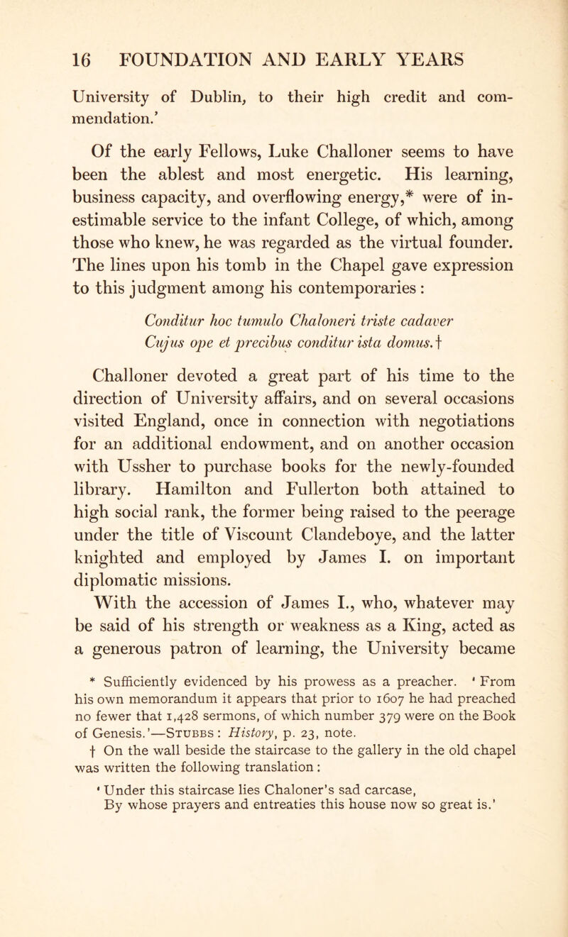 University of Dublin, to their high credit and com- mendation/ Of the early Fellows, Luke Challoner seems to have been the ablest and most energetic. His learning, business capacity, and overflowing energy,* were of in- estimable service to the infant College, of which, among those who knew, he was regarded as the virtual founder. The lines upon his tomb in the Chapel gave expression to this judgment among his contemporaries : Conditur hoc tmmdo Chaloneri triste cadaver CujiLs ope et precibus conditur ista domiis, f Challoner devoted a great part of his time to the direction of University affairs, and on several occasions visited England, once in connection with negotiations for an additional endowment, and on another occasion with Ussher to purchase books for the newly-founded library. Hamilton and Fullerton both attained to high social rank, the former being raised to the peerage under the title of Viscount Clandeboye, and the latter knighted and employed by James I. on important diplomatic missions. With the accession of James I., who, whatever may be said of his strength or weakness as a King, acted as a generous patron of learning, the University became * Sufficiently evidenced by his prowess as a preacher. ‘ From his own memorandum it appears that prior to 1607 he had preached no fewer that 1,428 sermons, of which number 379 were on the Book of Genesis.’—Stubbs: History, p. 23, note. t On the wall beside the staircase to the gallery in the old chapel was written the following translation : * Under this staircase lies Chaloner’s sad carcase, By whose prayers and entreaties this house now so great is.’