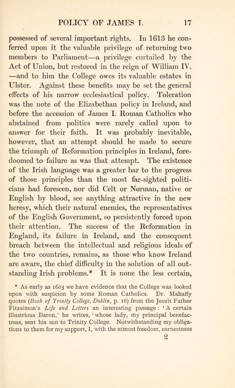 possessed of several important rights. In 1613 he con- ferred upon it the valuable privilege of returning two members to Parliament—a privilege curtailed by the Act of Union, but restored in the reign of William IV. —and to him the College owes its valuable estates in Leister. Against these benefits may be set the general effects of his narrow ecclesiastical policy. Toleration was the note of the Elizabethan policy in Ireland, and before the accession of James I. Roman Catholics who abstained from politics were rarely called upon to answer for their faith. It was probably inevitable, however, that an attempt should be made to secure the triumph of Reformation principles in Ireland, fore- doomed to failure as was that attempt. The existence of the Irish language was a greater bar to the progress of those principles than the most far-sighted politi- cians had foreseen, nor did Celt or Norman, native or English by blood, see anything attractive in the new heresy, which their natural enemies, the representatives of the English Government, so persistently forced upon their attention. The success of the Reformation in England, its failure in Ireland, and the consequent breach between the intellectual and religious ideals of the two countries, remains, as those who know Ireland are aware, the chief difficulty in the solution of all out- standing Irish problems.* It is none the less certain, * As early as 1603 we have evidence that the College was looked upon with suspicion by some Roman Catholics. Dr. Mahaffy quotes {Book of Trinity College, Dublin, p. 16) from the Jesuit Father Fitzsimon’s Life and Letters an interesting passage : ‘ A certain illustrious Baron,’ he writes, ‘ whose lady, my principal benefac- tress, sent his son to Trinity College. Notwithstanding my obliga- tions to them for my support, I, with the utmost freedom, earnestness