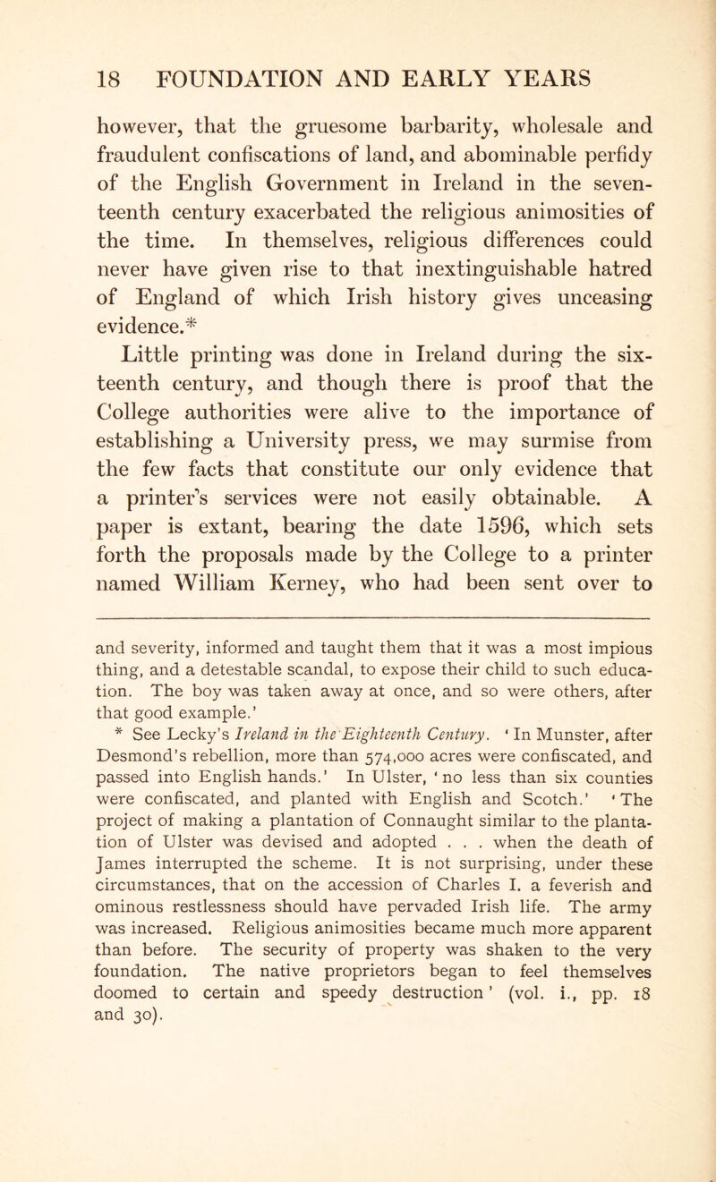 however, that the gruesome barbarity, wholesale and fraudulent confiscations of land, and abominable perfidy of the English Government in Ireland in the seven- teenth century exacerbated the religious animosities of the time. In themselves, religious differences could never have given rise to that inextinguishable hatred of England of which Irish history gives unceasing evidence.* * Little printing was done in Ireland during the six- teenth century, and though there is proof that the College authorities were alive to the importance of establishing a University press, we may surmise from the few facts that constitute our only evidence that a printer's services were not easily obtainable. A paper is extant, bearing the date 1596, which sets forth the proposals made by the College to a printer named William Kerney, who had been sent over to and severity, informed and taught them that it was a most impious thing, and a detestable scandal, to expose their child to such educa- tion. The boy was taken away at once, and so were others, after that good example.’ * See Lecky’s Ireland in the'Eighteenth Century. ‘ In Munster, after Desmond’s rebellion, more than 574,000 acres were confiscated, and passed into English hands.’ In Ulster, ‘no less than six counties were confiscated, and planted with English and Scotch.’ ‘The project of making a plantation of Connaught similar to the planta- tion of Ulster was devised and adopted . . . when the death of James interrupted the scheme. It is not surprising, under these circumstances, that on the accession of Charles I. a feverish and ominous restlessness should have pervaded Irish life. The army was increased. Religious animosities became much more apparent than before. The security of property was shaken to the very foundation. The native proprietors began to feel themselves doomed to certain and speedy destruction ’ (vol. i., pp. 18 and 30).