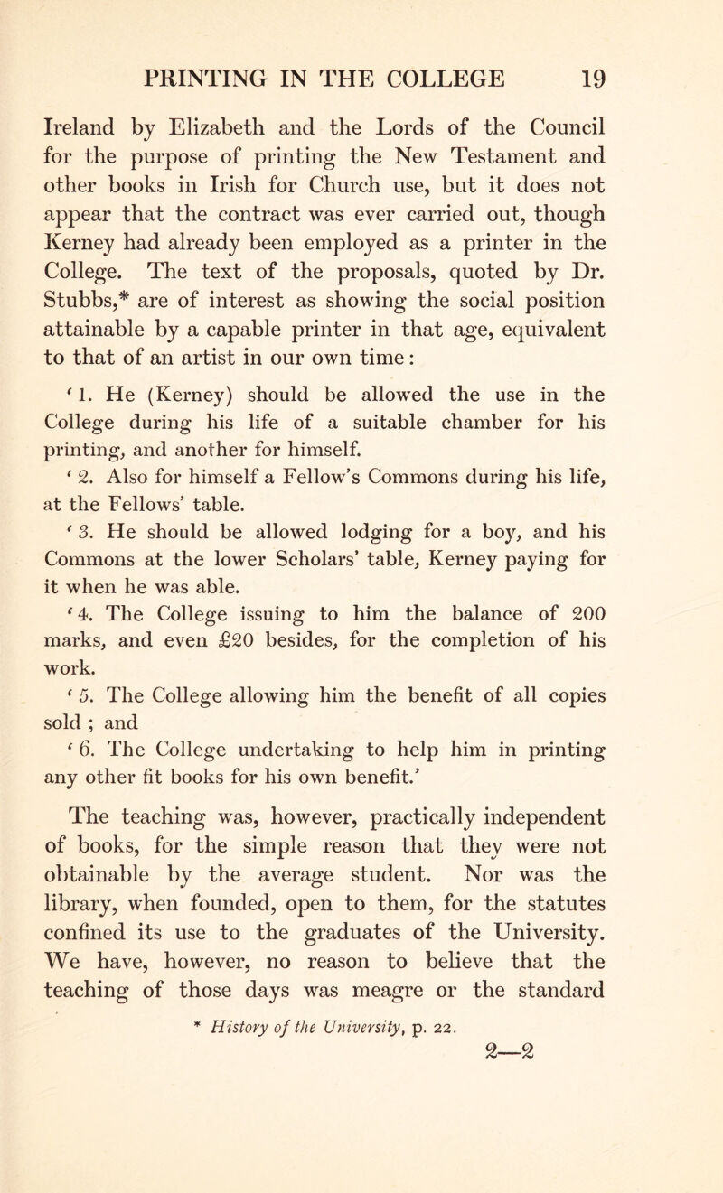 Ireland by Elizabeth and the Lords of the Council for the purpose of printing the New Testament and other books in Irish for Church use, but it does not appear that the contract was ever carried out, though Kerney had already been employed as a printer in the College. The text of the proposals, quoted by Dr. Stubbs,* are of interest as showing the social position attainable by a capable printer in that age, ecjuivalent to that of an artist in our own time: ^1. He (Kerney) should be allowed the use in the College during his life of a suitable chamber for his printing, and another for himself. ^ 2. Also for himself a Fellow’s Commons during his life, at the Fellows’ table. ^ 3. He should be allowed lodging for a boy, and his Commons at the lower Scholars’ table, Kerney paying for it when he was able. ^4. The College issuing to him the balance of 200 marks, and even £20 besides, for the completion of his work. ^ 5. The College allowing him the benefit of all copies sold ; and ^ 6. The College undertaking to help him in printing any other fit books for his own benefit.’ The teaching was, however, practically independent of books, for the simple reason that they were not obtainable by the average student. Nor was the library, when founded, open to them, for the statutes confined its use to the graduates of the University. We have, however, no reason to believe that the teaching of those days was meagre or the standard * History of the University, p. 22.