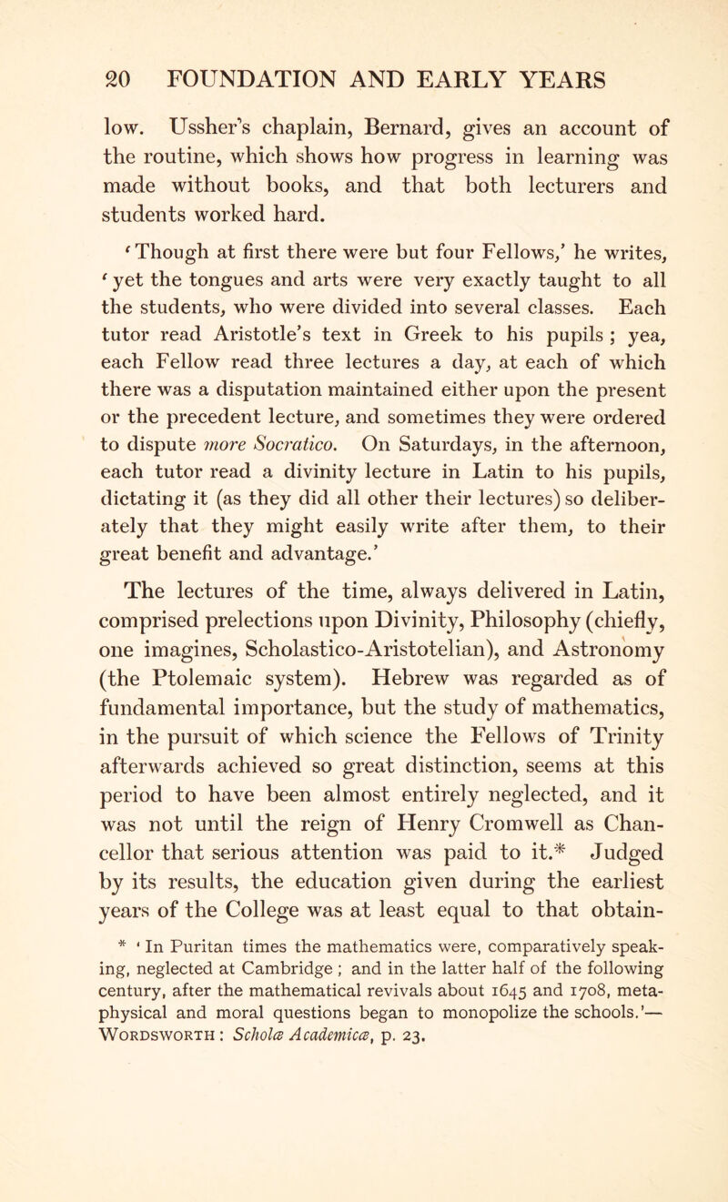 low. UssheFs chaplain, Bernard, gives an account of the routine, which shows how progress in learning was made without books, and that both lecturers and students worked hard. ^Though at first there were but four Fellows/ he writes, ' yet the tongues and arts were very exactly taught to all the students, who were divided into several classes. Each tutor read Aristotle’s text in Greek to his pupils ; yea, each Fellow read three lectures a day, at each of which there was a disputation maintained either upon the present or the precedent lecture, and sometimes they were ordered to dispute more Socratico. On Saturdays, in the afternoon, each tutor read a divinity lecture in Latin to his pupils, dictating it (as they did all other their lectures) so deliber- ately that they might easily write after them, to their great benefit and advantage.’ The lectures of the time, always delivered in Latin, comprised prelections upon Divinity, Philosophy (chiefly, one imagines, Scholastico-Aristotelian), and Astronomy (the Ptolemaic system). Hebrew was regarded as of fundamental importance, but the study of mathematics, in the pursuit of which science the FYllows of Trinity afterwards achieved so great distinction, seems at this period to have been almost entirely neglected, and it was not until the reign of Henry Cromwell as Chan- cellor that serious attention was paid to it.'^ Judged by its results, the education given during the earliest years of the College was at least equal to that obtain- * ‘ In Puritan times the mathematics were, comparatively speak- ing, neglected at Cambridge ; and in the latter half of the following century, after the mathematical revivals about 1645 and 1708, meta- physical and moral questions began to monopolize the schools.’— Wordsworth: ScJioIcb AcademiccB, p. 23.