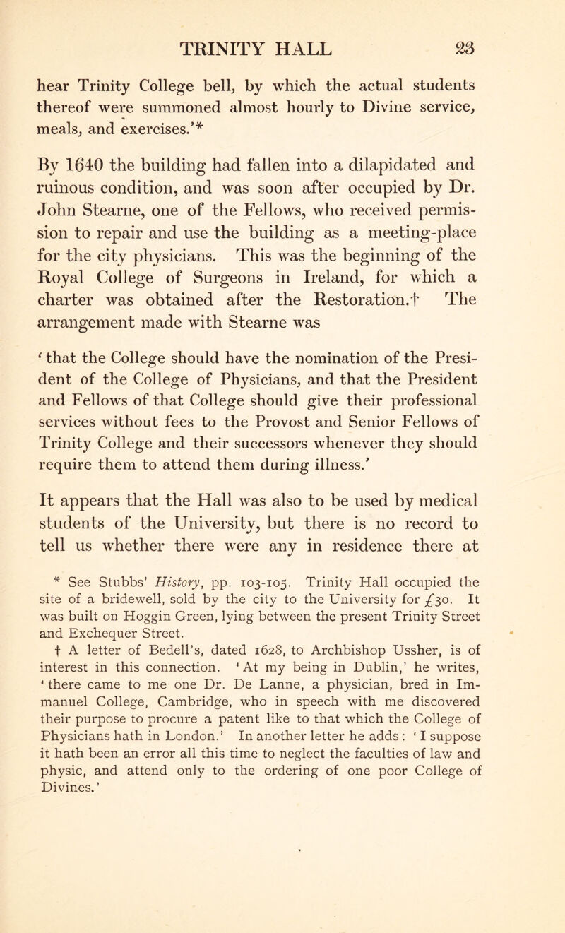 TRINITY HALL 2S hear Trinity College bell, by which the actual students thereof were summoned almost hourly to Divine service, meals, and exercises.’* By 1640 the building had fallen into a dilapidated and ruinous condition, and was soon after occupied by Dr. John Stearne, one of the Fellows, who received permis- sion to repair and use the building as a meeting-place for the city physicians. This was the beginning of the Royal College of Surgeons in Ireland, for which a charter was obtained after the Restoration.! The arrangement made with Stearne was ^ that the College should have the nomination of the Presi- dent of the College of Physieians, and that the President and Fellows of that College should give their professional services without fees to the Provost and Senior Fellows of Trinity College and their successors whenever they should require them to attend them during illness.’ It appears that the Hall was also to be used by medical students of the University, but there is no record to tell us whether there were any in residence there at * See Stubbs’ History, pp. 103-105. Trinity Hall occupied the site of a bridewell, sold by the city to the University for /30. It was built on Hoggin Green, lying between the present Trinity Street and Exchequer Street. t A letter of Bedell’s, dated 1628, to Archbishop Ussher, is of interest in this connection. ‘At my being in Dublin,’ he writes, ' there came to me one Dr. De Lanne, a physician, bred in Im- manuel College, Cambridge, who in speech with me discovered their purpose to procure a patent like to that which the College of Physicians hath in London.’ In another letter he adds : ‘ I suppose it hath been an error all this time to neglect the faculties of law and physic, and attend only to the ordering of one poor College of Divines. ’