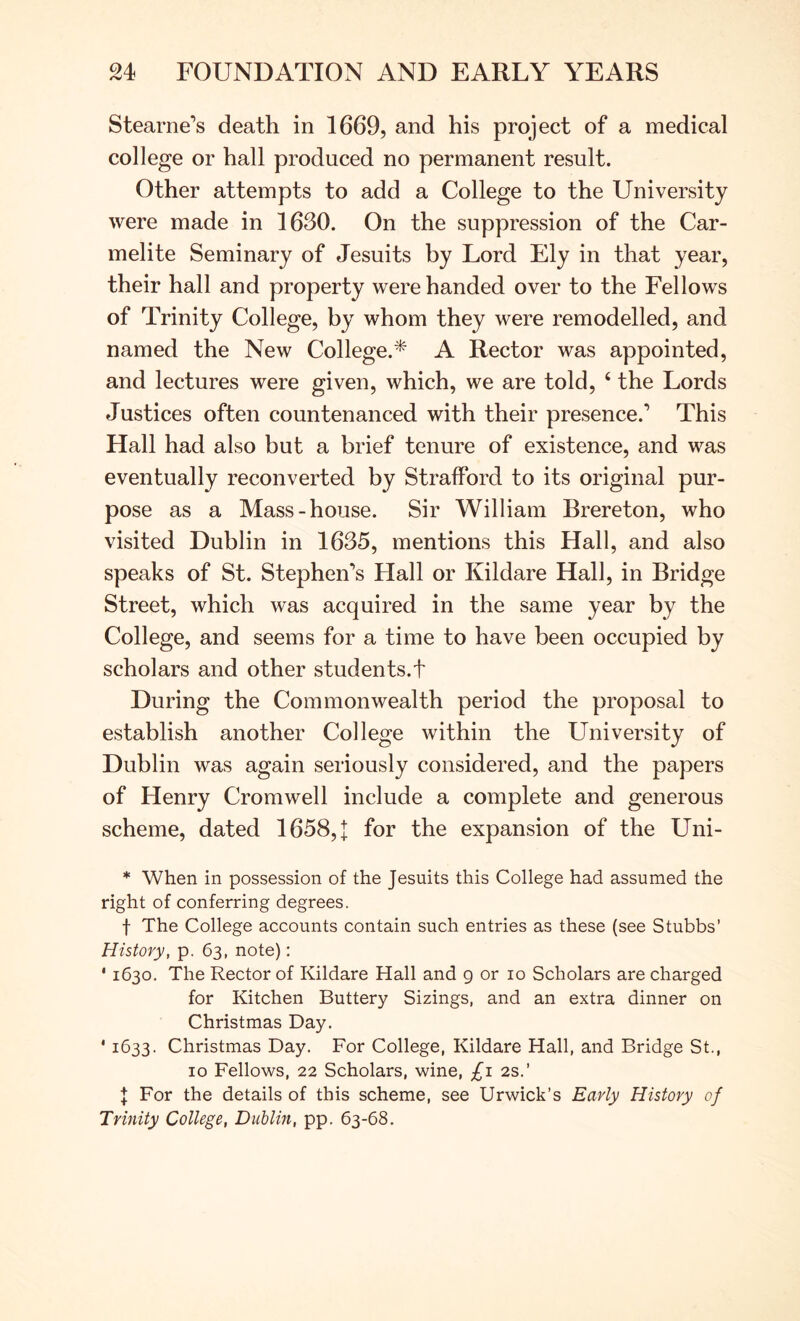 Stearne’s death in 1669, and his project of a medical college or hall produced no permanent result. Other attempts to add a College to the University were made in 1630. On the suppression of the Car- melite Seminary of Jesuits by Lord Ely in that year, their hall and property were handed over to the Fellows of Trinity College, by whom they were remodelled, and named the New College.^' A Rector was appointed, and lectures were given, which, we are told, ‘ the Lords Justices often countenanced with their presence.’ This Hall had also but a brief tenure of existence, and was eventually reconverted by Strafford to its original pur- pose as a Mass-house. Sir William Brereton, who visited Dublin in 1635, mentions this Hall, and also speaks of St. Stephen’s Hall or Kildare Hall, in Bridge Street, which was acquired in the same year by the College, and seems for a time to have been occupied by scholars and other students.t During the Commonwealth period the proposal to establish another College within the University of Dublin was again seriously considered, and the papers of Henry Cromwell include a complete and generous scheme, dated 1658,]: for the expansion of the Uni- * When in possession of the Jesuits this College had assumed the right of conferring degrees. t The College accounts contain such entries as these (see Stubbs’ History, p. 63, note): * 1630. The Rector of Kildare Hall and g or 10 Scholars are charged for Kitchen Buttery Sizings, and an extra dinner on Christmas Day. ' 1633. Christmas Day. For College, Kildare Hall, and Bridge St., 10 Fellows, 22 Scholars, wine, £1 2s.’ I For the details of this scheme, see Urwick’s Early History of Trinity College, Dublin, pp. 63-68.
