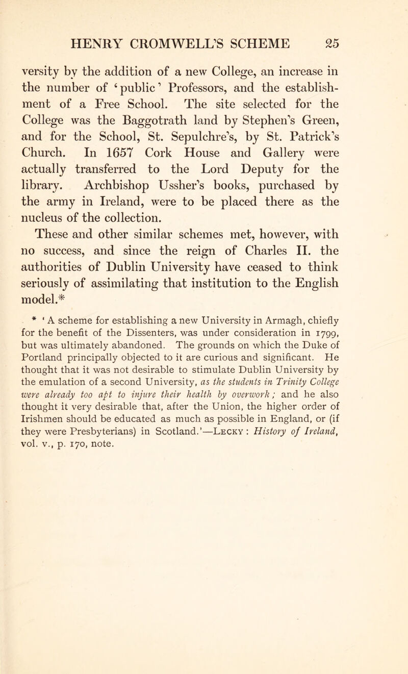 versity by the addition of a new College, an increase in the number of ‘ public ’ Professors, and the establish- ment of a Free School. The site selected for the College was the Baggotrath land by Stephen’s Green, and for the School, St. Sepulchre’s, by St. Patrick’s Church. In 1657 Cork House and Gallery were actually transferred to the Lord Deputy for the library. Archbishop Ussher’s books, purchased by the army in Ireland, were to be placed there as the nucleus of the collection. These and other similar schemes met, however, with no success, and since the reign of Charles H. the authorities of Dublin University have ceased to think seriously of assimilating that institution to the English model.* * ' A scheme for establishing a new University in Armagh, chiefly for the benefit of the Dissenters, was under consideration in 1799, but was ultimately abandoned. The grounds on which the Duke of Portland principally objected to it are curious and significant. He thought that it was not desirable to stimulate Dublin University by the emulation of a second University, as the students in Trinity College were already too apt to injure their health by overwork; and he also thought it very desirable that, after the Union, the higher order of Irishmen should be educated as much as possible in England, or (if they were Presbyterians) in Scotland.’—Lecky : History of Ireland, vol. V., p. 170, note.