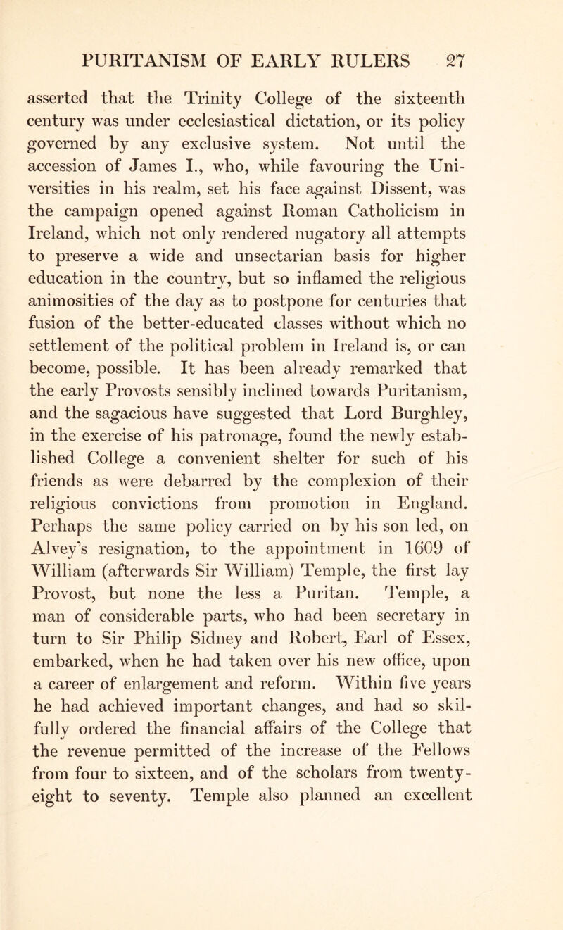 asserted that the Trinity College of the sixteenth century was under ecclesiastical dictation, or its policy governed by any exclusive system. Not until the accession of James L, who, while favouring the Uni- versities in his realm, set his face against Dissent, was the campaign opened against Roman Catholicism in Ireland, which not only rendered nugatory all attempts to preserve a wide and unsectarian basis for higher education in the country, but so inflamed the religious animosities of the day as to postpone for centuries that fusion of the better-educated classes without which no settlement of the political problem in Ireland is, or can become, possible. It has been already remarked that the early Provosts sensibly inclined towards Puritanism, and the sagacious have suggested that Lord Burghley, in the exercise of his patronage, found the newly estab- lished College a convenient shelter for such of his friends as were debarred by the complexion of their religious convictions from promotion in England. Perhaps the same policy carried on by his son led, on Alvey’s resignation, to the appointment in 1609 of William (afterwards Sir William) Temple, the first lay Provost, but none the less a Puritan. Temple, a man of considerable parts, who had been secretary in turn to Sir Philip Sidney and Robert, Earl of Essex, embarked, when he had taken over his new office, upon a career of enlargement and reform. Within five years he had achieved important changes, and had so skil- fully ordered the financial affairs of the College that the revenue permitted of the increase of the Fellows from four to sixteen, and of the scholars from twenty- eight to seventy. Temple also planned an excellent