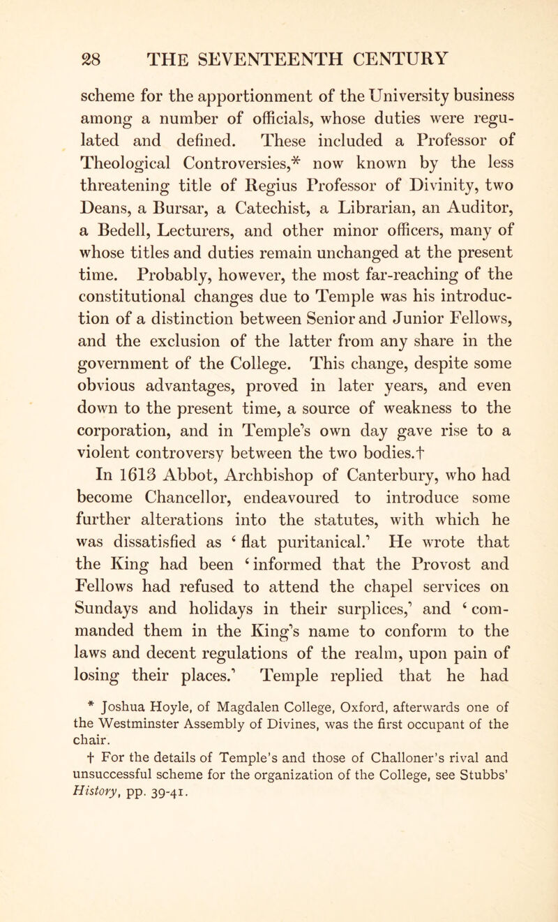 scheme for the apportionment of the University business among a number of officials, whose duties were regu- lated and defined. These included a Professor of Theological Controversies,* now known by the less threatening title of Regius Professor of Divinity, two Deans, a Bursar, a Catechist, a Librarian, an Auditor, a Bedell, Lecturers, and other minor officers, many of whose titles and duties remain unchanged at the present time. Probably, however, the most far-reaching of the constitutional changes due to Temple was his introduc- tion of a distinction between Senior and Junior Fellows, and the exclusion of the latter from any share in the government of the College. This change, despite some obvious advantages, proved in later years, and even down to the present time, a source of weakness to the corporation, and in Temple’s own day gave rise to a violent controversy between the two bodies, t In 1613 Abbot, Archbishop of Canterbury, who had become Chancellor, endeavoured to introduce some further alterations into the statutes, with which he was dissatisfied as ‘ flat puritanical.’ He wrote that the King had been ‘ informed that the Provost and Fellows had refused to attend the chapel services on Sundays and holidays in their surplices,’ and ‘ com- manded them in the King’s name to conform to the laws and decent regulations of the realm, upon pain of losing their places.’ Temple replied that he had * Joshua Hoyle, of Magdalen College, Oxford, afterwards one of the Westminster Assembly of Divines, was the first occupant of the chair, t For the details of Temple’s and those of Challoner’s rival and unsuccessful scheme for the organization of the College, see Stubbs’ History, pp. 39-41.