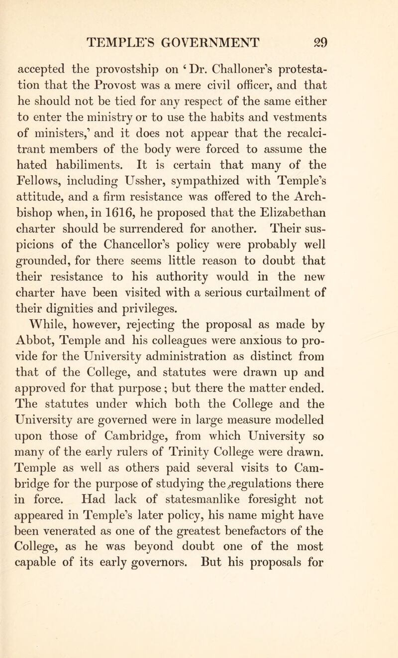 accepted the provostship on ‘ Dr. ChalloneEs protesta- tion that the Provost was a mere civil officer, and that he should not be tied for any respect of the same either to enter the ministry or to use the habits and vestments of ministers,’ and it does not appear that the recalci- trant members of the body were forced to assume the hated habiliments. It is certain that many of the Fellows, including Ussher, sympathized with Temple’s attitude, and a firm resistance was offered to the Arch- bishop when, in 1616, he proposed that the Elizabethan charter should be surrendered for another. Their sus- picions of the Chancellor’s policy were probably well grounded, for there seems little reason to doubt that their resistance to his authority would in the new charter have been visited with a serious curtailment of their dignities and privileges. While, however, rejecting the proposal as made by Abbot, Temple and his colleagues were anxious to pro- vide for the University administration as distinct from that of the College, and statutes were drawn up and approved for that purpose; but there the matter ended. The statutes under which both the College and the University are governed were in large measure modelled upon those of Cambridge, from which University so many of the early rulers of Trinity College were drawn. Temple as well as others paid several visits to Cam- bridge for the purpose of studying the^regulations there in force. Had lack of statesmanlike foresight not appeared in Temple’s later policy, his name might have been venerated as one of the greatest benefactors of the College, as he was beyond doubt one of the most capable of its early governors. But his proposals for