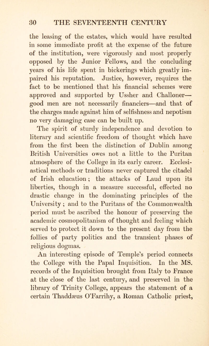 the leasing of the estates, which would have resulted in some immediate profit at the expense of the future of the institution, were vigorously and most properly opposed by the Junior Fellows, and the concluding years of his life spent in bickerings which greatly im- paired his reputation. Justice, however, requires the fact to be mentioned that his financial schemes were approved and supported by Ussher and Challoner— good men are not necessarily financiers—and that of the charges made against him of selfishness and nepotism no very damaging case can be built up. The spirit of sturdy independence and devotion to literary and scientific freedom of thought which have from the first been the distinction of Dublin among British Universities owes not a little to the Puritan atmosphere of the College in its early career. Ecclesi- astical methods or traditions never captured the citadel of Irish education; the attacks of Laud upon its liberties, though in a measure successful, effected no drastic change in the dominating principles of the University ; and to the Puritans of the Commonwealth period must be ascribed the honour of preserving the academic cosmopolitanism of thought and feeling which served to protect it down to the present day from the follies of party politics and the transient phases of religious dogmas. An interesting episode of Temple’s period connects the College with the Papal Inquisition. In the MS. records of the Inquisition brought from Italy to France at the close of the last century, and preserved in the library of Trinity College, appears the statement of a certain Thaddasus O’Farrihy, a Roman Catholic priest,