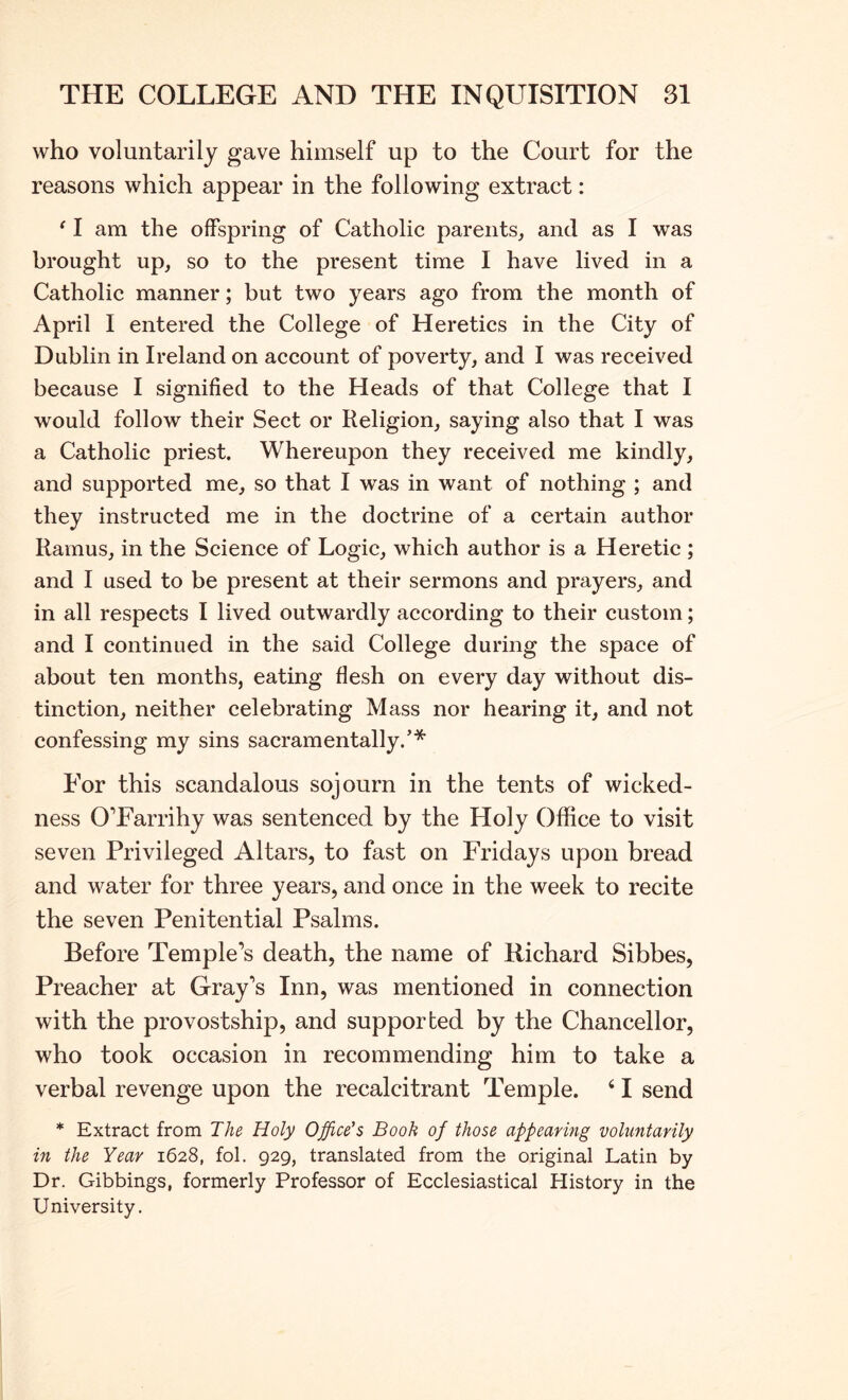 who voluntarily gave himself up to the Court for the reasons which appear in the following extract: ‘ I am the offspring of Catholic parents, and as I was brought up, so to the present time I have lived in a Catholic manner; but two years ago from the month of April I entered the College of Heretics in the City of Dublin in Ireland on account of poverty, and I was received because I signified to the Heads of that College that I would follow their Sect or Religion, saying also that I was a Catholic priest. Whereupon they received me kindly, and supported me, so that I was in want of nothing ; and they instructed me in the doctrine of a certain author Ramus, in the Science of Logic, which author is a Heretic ; and I used to be present at their sermons and prayers, and in all respects I lived outwardly according to their custom; and I continued in the said College during the space of about ten months, eating flesh on every day without dis- tinction, neither celebrating Mass nor hearing it, and not confessing my sins sacramentally.’* For this scandalous sojourn in the tents of wicked- ness OTarrihy was sentenced by the Holy Office to visit seven Privileged Altars, to fast on Fridays upon bread and water for three years, and once in the week to recite the seven Penitential Psalms. Before Temple’s death, the name of Richard Sibbes, Preacher at Gray’s Inn, was mentioned in connection with the provostship, and supported by the Chancellor, who took occasion in recommending him to take a verbal revenge upon the recalcitrant Temple. ‘ I send * Extract from The Holy Office’s Book of those appearing voluntarily in the Year 1628, fol. 929, translated from the original Latin by Dr. Gibbings, formerly Professor of Ecclesiastical History in the University,