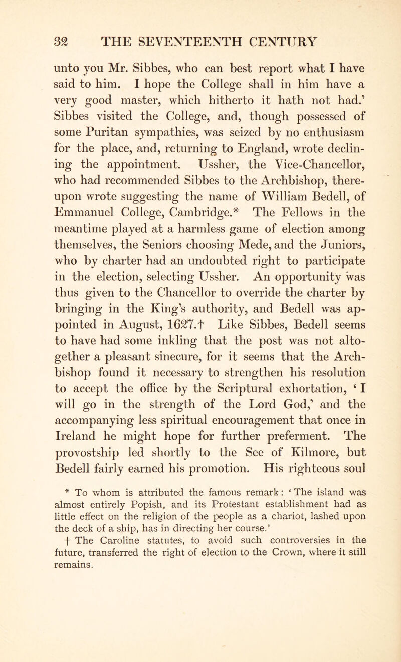 unto you Mr. Sibbes, who can best report what I have said to him. I hope the College shall in him have a very good master, which hitherto it hath not had.’ Sibbes visited the College, and, though possessed of some Puritan sympathies, was seized by no enthusiasm for the place, and, returning to England, wrote declin- ing the appointment. Ussher, the Vice-Chancellor, who had recommended Sibbes to the Archbishop, there- upon wrote suggesting the name of William Bedell, of Emmanuel College, Cambridge.* The Fellows in the meantime played at a harmless game of election among themselves, the Seniors choosing Mede, and the Juniors, who by charter had an undoubted right to participate in the election, selecting Ussher. An opportunity was thus given to the Chancellor to override the charter by bringing in the King’s authority, and Bedell was ap- pointed in August, 1627.t Like Sibbes, Bedell seems to have had some inkling that the post was not alto- gether a pleasant sinecure, for it seems that the Arch- bishop found it necessary to strengthen his resolution to accept the office by the Scriptural exhortation, ‘ I will go in the strength of the Lord God,’ and the accompanying less spiritual encouragement that once in Ireland he might hope for further preferment. The provostship led shortly to the See of Kilmore, but Bedell fairly earned his promotion. His righteous soul * To whom is attributed the famous remark: ‘ The island was almost entirely Popish, and its Protestant establishment had as little effect on the religion of the people as a chariot, lashed upon the deck of a ship, has in directing her course.’ t The Caroline statutes, to avoid such controversies in the future, transferred the right of election to the Crown, where it still remains.