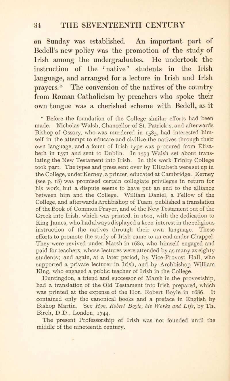 on Sunday was established. An important part of BedelPs new policy was the promotion of the study of Irish among the undergraduates. He undertook the instruction of the ^ native ’ students in the Irish language, and arranged for a lecture in Irish and Irish prayers.^' The conversion of the natives of the country from Roman Catholicism by preachers who spoke their own tongue was a cherished scheme with Bedell, as it * Before the foundation of the College similar efforts had been made. Nicholas Walsh, Chancellor of St. Patrick’s, and afterwards Bishop of Ossory, who was murdered in 1585, had interested him- self in the attempt to educate and civilize the natives through their own language, and a fount of Irish type was procured from Eliza- beth in 1571 and sent to Dublin. In 1573 Walsh set about trans- lating the New Testament into Irish. In this work Trinity College took part. The types and press sent over by Elizabeth were set up in the College, under Kerney, a printer, educated at Cambridge. Kerney (see p. 18) was promised certain collegiate privileges in return for his work, but a dispute seems to have put an end to the alliance between him and the College. William Daniel, a Fellow of the College, and afterwards Archbishop of Tuam, published a translation of the Book of Common Prayer, and of the New Testament out of the Greek into Irish, which was printed, in 1602, with the dedication to King James, who had always displayed a keen interest in the religious instruction of the natives through their own language. These efforts to promote the study of Irish came to an end under Chappel. They were revived under Marsh in 1680, who himself engaged and paid for teachers, whose lectures were attended by as many as eighty students; and again, at a later period, by Vice-Provost Hall, who supported a private lecturer in Irish, and by Archbishop William King, who engaged a public teacher of Irish in the College. Huntingdon, a friend and successor of Marsh in the provostship, had a translation of the Old Testament into Irish prepared, which was printed at the expense of the Hon. Robert Boyle in 1686. It contained only the canonical books and a preface in English by Bishop Martin. See Hon. Robert Boyle, his Works and Life, by Th. Birch, D.D., London, 1744. The present Professorship of Irish was not founded until the middle of the nineteenth century.