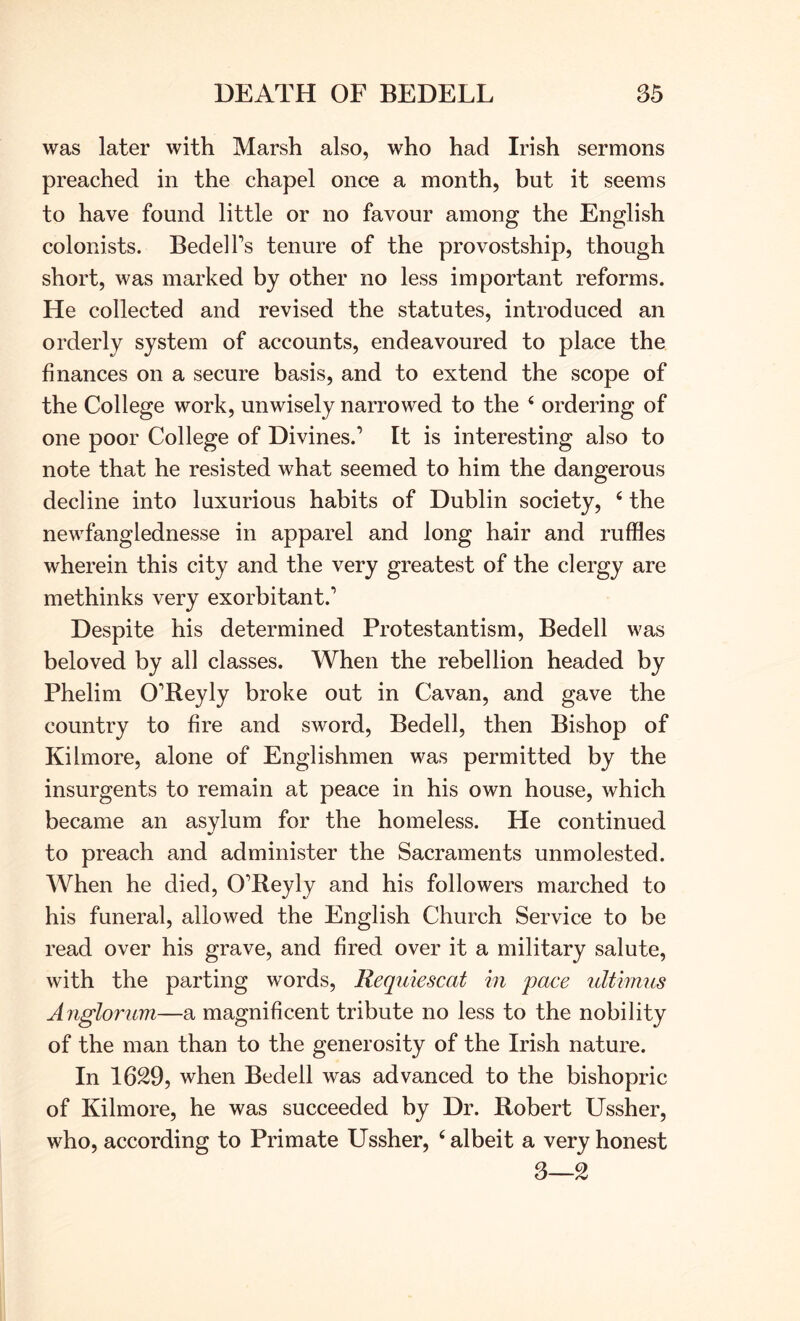 was later with Marsh also, who had Irish sermons preached in the chapel once a month, but it seems to have found little or no favour among the English colonists. Bedel Ps tenure of the provostship, though short, was marked by other no less important reforms. He collected and revised the statutes, introduced an orderly system of accounts, endeavoured to place the finances on a secure basis, and to extend the scope of the College work, unwisely narrowed to the ‘ ordering of one poor College of Divines.’ It is interesting also to note that he resisted what seemed to him the dangerous decline into luxurious habits of Dublin society, ‘ the newfanglednesse in apparel and long hair and ruffles wherein this city and the very greatest of the clergy are methinks very exorbitant.’ Despite his determined Protestantism, Bedell was beloved by all classes. When the rebellion headed by Phelim O’Reyly broke out in Cavan, and gave the country to fire and sword. Bedell, then Bishop of Kilmore, alone of Englishmen was permitted by the insurgents to remain at peace in his own house, which became an asylum for the homeless. He continued to preach and administer the Sacraments unmolested. When he died, O’Reyly and his followers marched to his funeral, allowed the English Church Service to be read over his grave, and fired over it a military salute, with the parting words, Requiescat in pace ultimus Anglorum—a magnificent tribute no less to the nobility of the man than to the generosity of the Irish nature. In 1629, when Bedell was advanced to the bishopric of Kilmore, he was succeeded by Dr. Robert Ussher, who, according to Primate Ussher, ‘ albeit a very honest 3—2