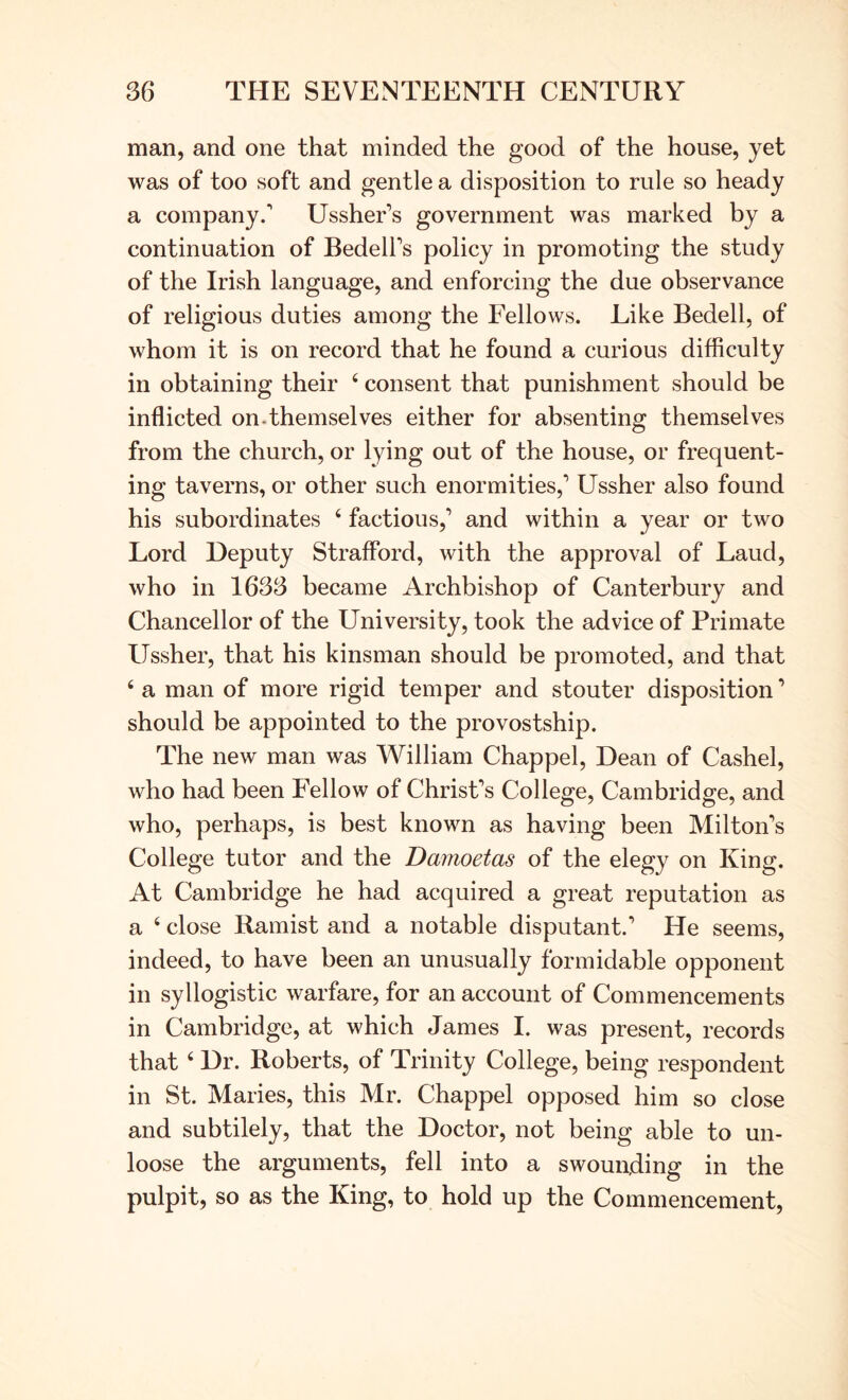 man, and one that minded the good of the house, yet was of too soft and gentle a disposition to rule so heady a company.' Ussher’s government was marked by a continuation of Bedell's policy in promoting the study of the Irish language, and enforcing the due observance of religious duties among the Fellows. Like Bedell, of whom it is on record that he found a curious difficulty in obtaining their ‘ consent that punishment should be inflicted on-themselves either for absenting themselves from the church, or lying out of the house, or frequent- ing taverns, or other such enormities,' Ussher also found his subordinates ‘ factious,' and within a year or two Lord Deputy Strafford, with the approval of Laud, who in 1633 became Archbishop of Canterbury and Chancellor of the University, took the advice of Primate Ussher, that his kinsman should be promoted, and that ‘ a man of more rigid temper and stouter disposition ’ should be appointed to the provostship. The new man was William Chappel, Dean of Cashel, who had been Fellow of Christ's College, Cambridge, and who, perhaps, is best known as having been Milton's College tutor and the Damoetas of the elegy on King. At Cambridge he had acquired a great reputation as a ‘ close Ramist and a notable disputant.' He seems, indeed, to have been an unusually formidable opponent in syllogistic warfare, for an account of Commencements in Cambridge, at which James I. was present, records that ‘ Dr. Roberts, of Trinity College, being respondent in St. Maries, this Mr. Chappel opposed him so close and subtilely, that the Doctor, not being able to un- loose the arguments, fell into a swoun,ding in the pulpit, so as the King, to hold up the Commencement,