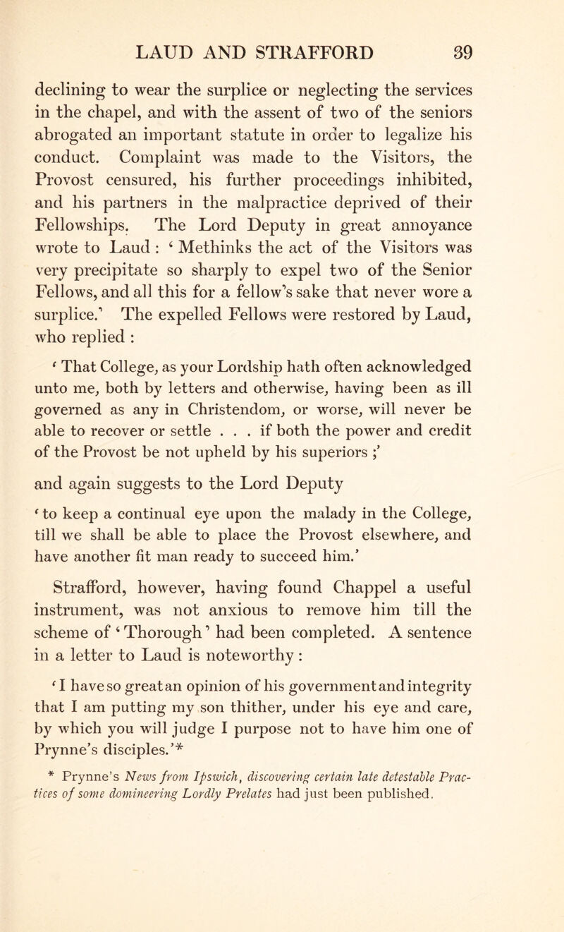 declining to wear the surplice or neglecting the services in the chapel, and with the assent of two of the seniors abrogated an important statute in order to legalize his conduct. Complaint was made to the Visitors, the Provost censured, his further proceedings inhibited, and his partners in the malpractice deprived of their Fellowships. The Lord Deputy in great annoyance wrote to Laud : ‘ Methinks the act of the Visitors was very precipitate so sharply to expel two of the Senior Fellows, and all this for a fellow’s sake that never wore a surplice.’ The expelled Fellows were restored by Laud, who replied : ^ That College, as your Lordship hath often acknowledged unto me, both by letters and otherwise, having been as ill governed as any in Christendom, or worse, will never be able to recover or settle ... if both the power and credit of the Provost be not upheld by his superiors and again suggests to the Lord Deputy ^ to keep a continual eye upon the malady in the College, till we shall be able to place the Provost elsewhere, and have another fit man ready to succeed him.’ Strafford, however, having found Chappel a useful instrument, was not anxious to remove him till the scheme of ‘ Thorough ’ had been completed. A sentence in a letter to Laud is noteworthy: ‘ I have so great an opinion of his government and integrity that I am putting my son thither, under his eye and care, by which you will judge I purpose not to have him one of Prynne’s disciples.’* * Prynne’s News from Ipsivich, discovering certain late detestable Prac- tices of some domineering Lordly Prelates had just been published.