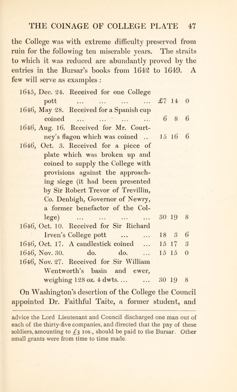the College was with extreme difficulty preserved from ruin for the following ten miserable years. The straits to which it was reduced are abundantly proved by the entries in the Bursar’s books from 1642 to 1649. A few will serve as examples : 1645, Dec. 24. Received for one College pott ... ... ... ... <£7 14 0 1646, May 28. Received for a Spanish cup coined ... ... ... ... 6 8 6 1646, Aug. 16. Received for Mr. Court- ney’s flagon which was coined .. 15 16 6 1646, Oct. 3. Received for a piece of plate which was broken up and coined to supply the College with provisions against the approach- ing siege (it had been presented by Sir Robert Trevor of Trevillin, Co. Denbigh, Governor of Newry, a former benefactor of the Col- lege) 30 19 8 1646, Oct. 10. Received for Sir Richard Irven’s College pott 18 3 6 1646, Oct. 17. A candlestick coined 15 17 3 1646, Nov. 80. do. do. 15 15 0 1646, Nov. 27. Received for Sir William Wentworth’s basin and ewer, weighing 128 oz. 4 dwts. ... 30 19 8 On Washington’s desertion of the College the Council appointed Dr. Faithful Taite, a former student, and advice the Lord Lieutenant and Council discharged one man out of each of the thirty-five companies, and directed that the pay of these soldiers, amounting to £3 los., should be paid to the Bursar. Other small grants were from time to time made.