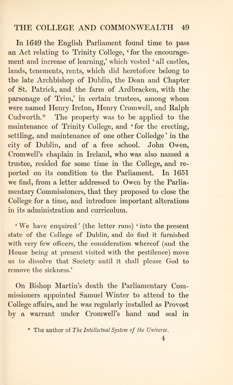 In 1649 the English Parliament found time to pass an Act relating to Trinity College, ‘ for the encourage- ment and increase of learning,’ which vested ‘ all castles, lands, tenements, rents, which did heretofore belong to the late Archbishop of Dublin, the Dean and Chapter of St. Patrick, and the farm of Ardbracken, with the parsonage of Trim,’ in certain trustees, among whom were named Henry Ireton, Henry Cromwell, and Ralph Cudworth.* The property was to be applied to the maintenance of Trinity College, and ‘ for the erecting, settling, and maintenance of one other Colledge ’ in the city of Dublin, and of a free school. John Owen, Cromwell’s chaplain in Ireland, who was also named a trustee, resided for some time in the College, and re- ported on its condition to the Parliament. In 1651 we find, from a letter addressed to Owen by the Parlia- mentary Commissioners, that they proposed to close the College for a time, and introduce important alterations in its administration and curriculum. ^ We have enquired ’ (the letter runs) ‘ into the present state of the College of Dublin, and do find it furnished with very few officers, the consideration whereof (and the House being at present visited with the pestilence) move us to dissolve that Society until it shall please God to remove the sickness.’ On Bishop Martin’s death the Parliamentary Com- missioners appointed Samuel Winter to attend to the College affairs, and he was regularly installed as Provost by a warrant under Cromwell’s hand and seal in * The author of The Intellectual System of the Universe. 4