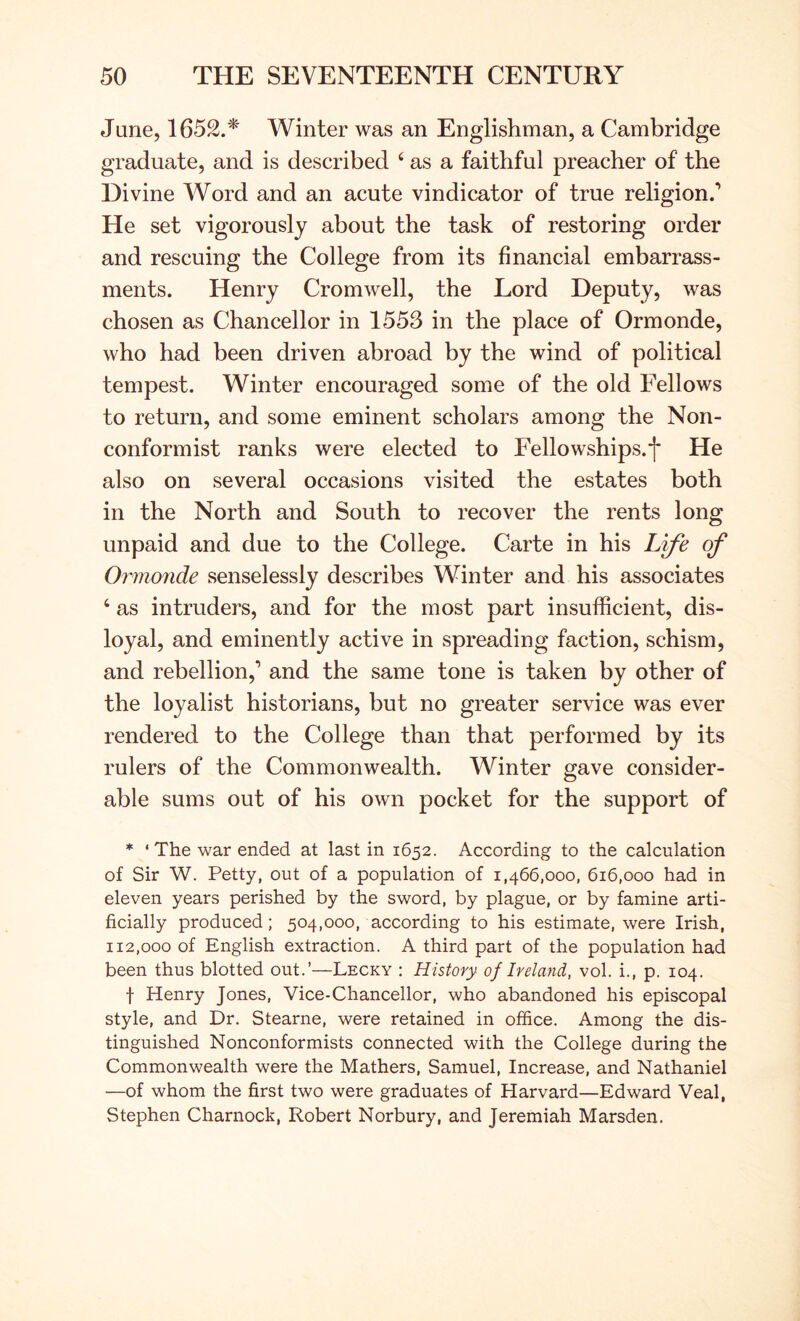 June, 1652.'*' Winter was an Englishman, a Cambridge graduate, and is described ‘ as a faithful preacher of the Divine AVord and an acute vindicator of true religion.’ He set vigorously about the task of restoring order and rescuing the College from its financial embarrass- ments. Henry Cromwell, the Lord Deputy, was chosen as Chancellor in 1553 in the place of Ormonde, who had been driven abroad by the wind of political tempest. Winter encouraged some of the old Fellows to return, and some eminent scholars among the Non- conformist ranks were elected to Fellowships.*]* He also on several occasions visited the estates both in the North and South to recover the rents long unpaid and due to the College. Carte in his L^e of Ormonde senselessly describes Winter and his associates ‘ as intruders, and for the most part insufficient, dis- loyal, and eminently active in spreading faction, schism, and rebellion,’ and the same tone is taken by other of the loyalist historians, but no greater service was ever rendered to the College than that performed by its rulers of the Commonwealth. Winter gave consider- able sums out of his own pocket for the support of * ‘ The war ended at last in 1652. According to the calculation of Sir W. Petty, out of a population of 1,466,000, 616,000 had in eleven years perished by the sword, by plague, or by famine arti- ficially produced; 504,000, according to his estimate, were Irish, 112,000 of English extraction. A third part of the population had been thus blotted out.’—Lecky : History of Ireland, vol. i., p. 104. f Henry Jones, Vice-Chancellor, who abandoned his episcopal style, and Dr. Stearne, were retained in office. Among the dis- tinguished Nonconformists connected with the College during the Commonwealth were the Mathers, Samuel, Increase, and Nathaniel —of whom the first two were graduates of Harvard—Edward Veal, Stephen Charnock, Robert Norbury, and Jeremiah Marsden.