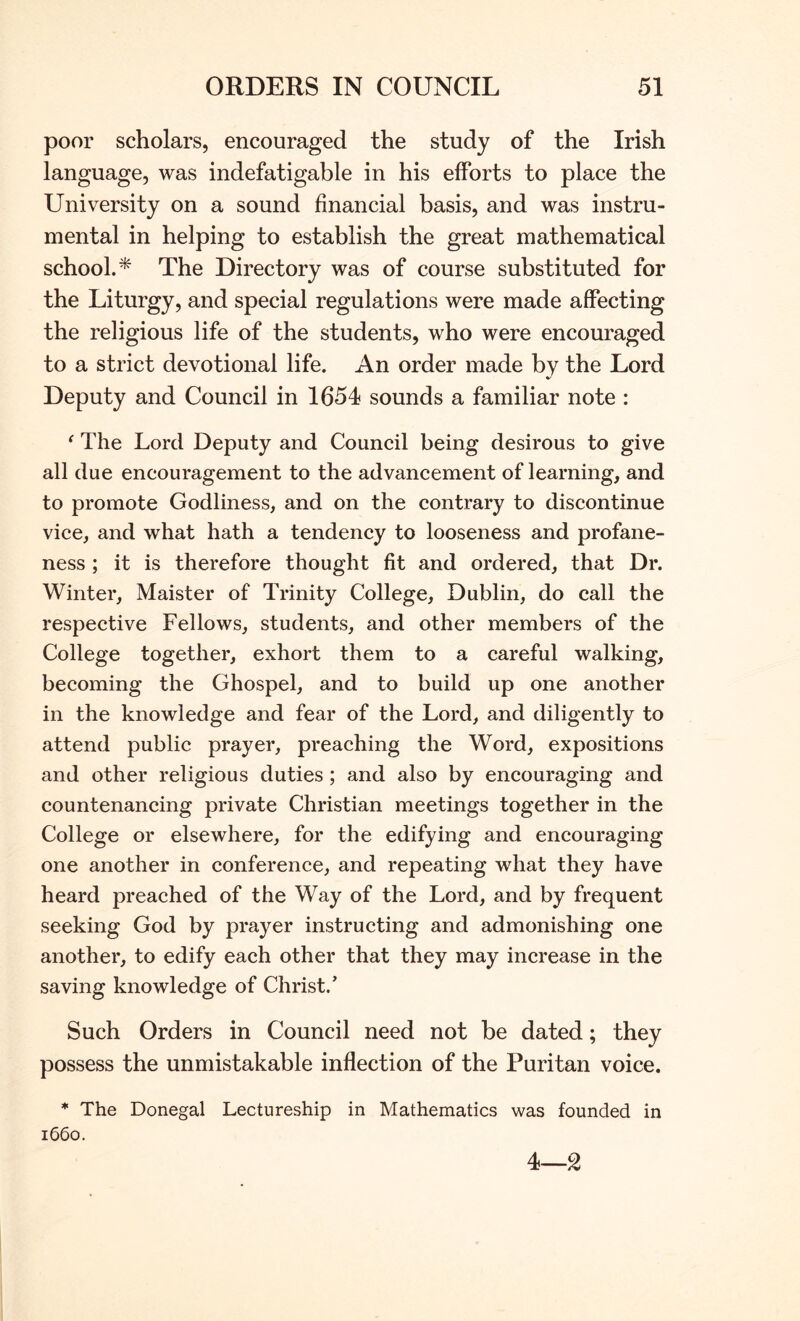poor scholars, encouraged the study of the Irish language, was indefatigable in his efforts to place the University on a sound financial basis, and was instru- mental in helping to establish the great mathematical school.* The Directory was of course substituted for the Liturgy, and special regulations were made affecting the religious life of the students, who were encouraged to a strict devotional life. An order made by the Lord Deputy and Council in 1654 sounds a familiar note : ^ The Lord Deputy and Council being desirous to give all due encouragement to the advancement of learning, and to promote Godliness, and on the contrary to discontinue vice, and what hath a tendency to looseness and profane- ness ; it is therefore thought fit and ordered, that Dr. Winter, Maister of Trinity College, Dublin, do call the respective Fellows, students, and other members of the College together, exhort them to a careful walking, becoming the Ghospel, and to build up one another in the knowledge and fear of the Lord, and diligently to attend public prayer, preaching the Word, expositions and other religious duties; and also by encouraging and countenancing private Christian meetings together in the College or elsewhere, for the edifying and encouraging one another in conference, and repeating what they have heard preached of the Way of the Lord, and by frequent seeking God by prayer instructing and admonishing one another, to edify each other that they may increase in the saving knowledge of Christ.’ Such Orders in Council need not be dated; they possess the unmistakable inflection of the Puritan voice. * The Donegal Lectureship in Mathematics was founded in 1660. 4—2