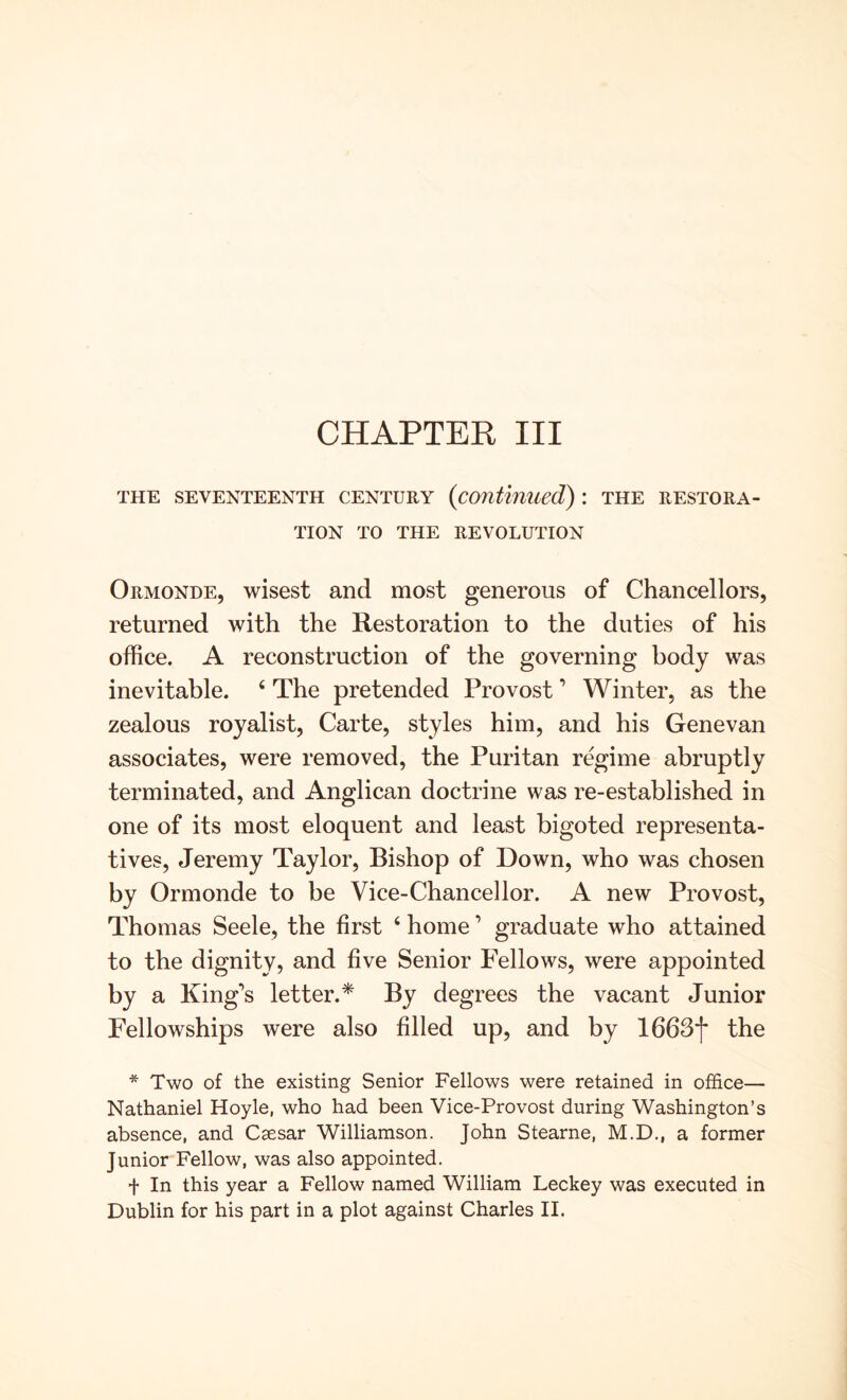 CHAPTER III THE SEVENTEENTH CENTURY {continued) \ THE RESTORA- TION TO THE REVOLUTION Ormonde, wisest and most generous of Chancellors, returned with the Restoration to the duties of his office. A reconstruction of the governing body was inevitable. ‘ The pretended Provost ’ Winter, as the zealous royalist. Carte, styles him, and his Genevan associates, were removed, the Puritan regime abruptly terminated, and Anglican doctrine was re-established in one of its most eloquent and least bigoted representa- tives, Jeremy Taylor, Bishop of Down, who was chosen by Ormonde to be Vice-Chancellor. A new Provost, Thomas Seele, the first ‘ home ’ graduate who attained to the dignity, and five Senior Fellows, were appointed by a King’s letter.* By degrees the vacant Junior Fellowships were also filled up, and by IbbJf the * Two of the existing Senior Fellows were retained in office— Nathaniel Hoyle, who had been Vice-Provost during Washington’s absence, and Caesar Williamson. John Stearne, M.D., a former Junior Fellow, was also appointed. f In this year a Fellow named William Leckey was executed in