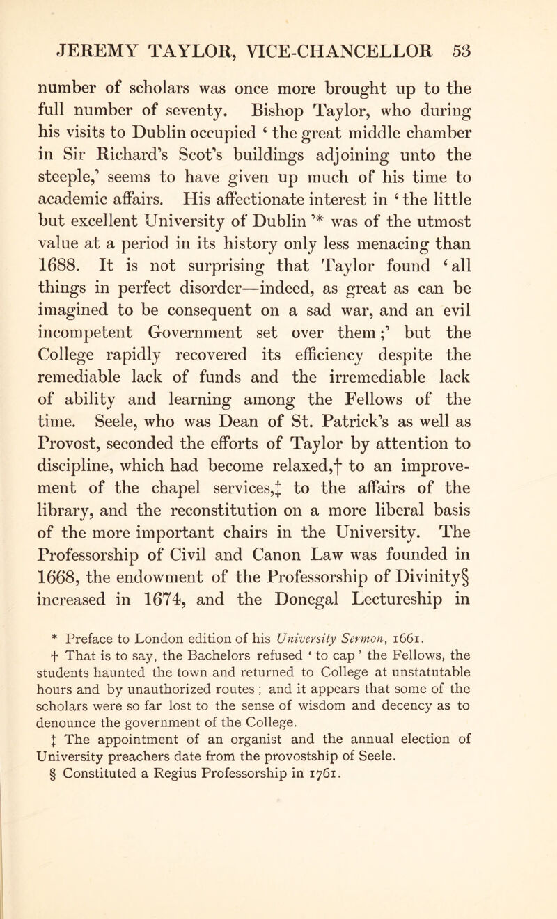 number of scholars was once more brought up to the full number of seventy. Bishop Taylor, who during his visits to Dublin occupied ‘ the great middle chamber in Sir Richard’s Scot’s buildings adjoining unto the steeple,’ seems to have given up much of his time to academic affairs. His affectionate interest in ‘ the little but excellent University of Dublin was of the utmost value at a period in its history only less menacing than 1688. It is not surprising that Taylor found ‘ all things in perfect disorder—indeed, as great as can be imagined to be consequent on a sad war, and an evil incompetent Government set over thembut the College rapidly recovered its efficiency despite the remediable lack of funds and the irremediable lack of ability and learning among the Fellows of the time. Seele, who was Dean of St. Patrick’s as well as Provost, seconded the efforts of Taylor by attention to discipline, which had become relaxed,* * * §]* to an improve- ment of the chapel services,^ to the affairs of the library, and the reconstitution on a more liberal basis of the more important chairs in the University. The Professorship of Civil and Canon Law was founded in 1668, the endowment of the Professorship of Divinity § increased in 1674, and the Donegal Lectureship in * Preface to London edition of his University Sermon, i66i. f That is to say, the Bachelors refused ‘ to cap ’ the Fellows, the students haunted the town and returned to College at unstatutable hours and by unauthorized routes ; and it appears that some of the scholars were so far lost to the sense of wisdom and decency as to denounce the government of the College. I The appointment of an organist and the annual election of University preachers date from the provostship of Seele. § Constituted a Regius Professorship in 1761.