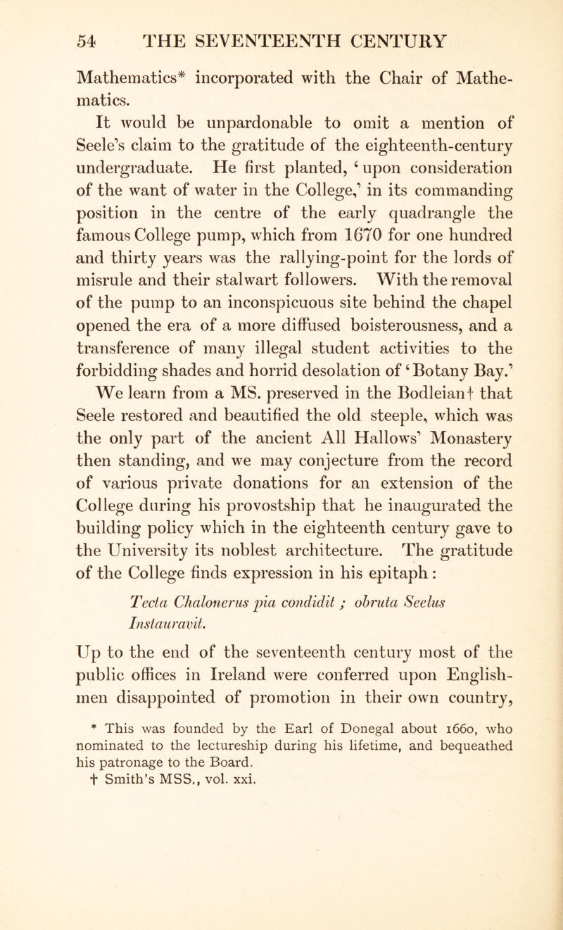 Mathematics* incorporated with the Chair of Mathe- matics. It would be unpardonable to omit a mention of Seeleys claim to the gratitude of the eighteenth-century undergraduate. He first planted, ‘ upon consideration of the want of water in the College,* in its commanding position in the centre of the early quadrangle the famous College pump, which from 1670 for one hundred and thirty years was the rallying-point for the lords of misrule and their stalwart followers. With the removal of the pump to an inconspicuous site behind the chapel opened the era of a more diffused boisterousness, and a transference of many illegal student activities to the forbidding shades and horrid desolation of ‘Botany Bay.’ We learn from a MS. preserved in the Bodleian f that Seele restored and beautified the old steeple, which was the only part of the ancient All Hallows’ Monastery then standing, and we may conjecture from the record of various private donations for an extension of the College during his provostship that he inaugurated the building policy which in the eighteenth century gave to the University its noblest architecture. The gratitude of the College finds expression in his epitaph: Tecta ChaloneriLS pia condidit ; ohruta Seeliis Instauravit. Up to the end of the seventeenth century most of the public offices in Ireland were conferred upon English- men disappointed of promotion in their own country, * This was founded by the Earl of Donegal about 1660, who nominated to the lectureship during his lifetime, and bequeathed his patronage to the Board. t Smith’s MSS., vol. xxi.
