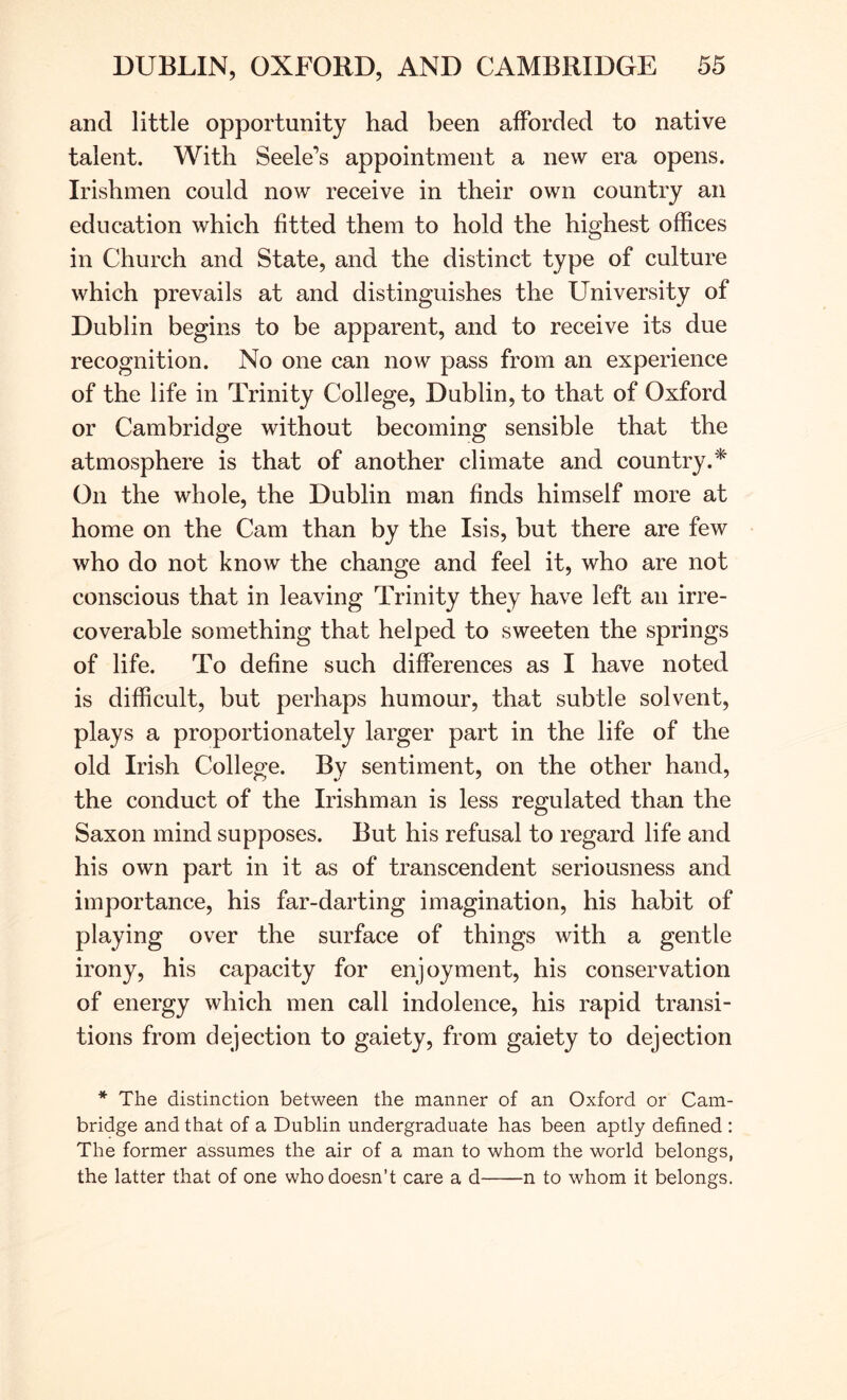 and little opportunity had been afforded to native talent. With Seele’s appointment a new era opens. Irishmen could now receive in their own country an education which fitted them to hold the highest offices in Church and State, and the distinct type of culture which prevails at and distinguishes the University of Dublin begins to be apparent, and to receive its due recognition. No one can now pass from an experience of the life in Trinity College, Dublin, to that of Oxford or Cambridge without becoming sensible that the atmosphere is that of another climate and country.* On the whole, the Dublin man finds himself more at home on the Cam than by the Isis, but there are few who do not know the change and feel it, who are not conscious that in leaving Trinity they have left an irre- coverable something that helped to sweeten the springs of life. To define such differences as I have noted is difficult, but perhaps humour, that subtle solvent, plays a proportionately larger part in the life of the old Irish College. By sentiment, on the other hand, the conduct of the Irishman is less regulated than the Saxon mind supposes. But his refusal to regard life and his own part in it as of transcendent seriousness and importance, his far-darting imagination, his habit of playing over the surface of things with a gentle irony, his capacity for enjoyment, his conservation of energy which men call indolence, his rapid transi- tions from dejection to gaiety, from gaiety to dejection * The distinction between the manner of an Oxford or Cam- bridge and that of a Dublin undergraduate has been aptly defined : The former assumes the air of a man to whom the world belongs, the latter that of one who doesn’t care a d n to whom it belongs.