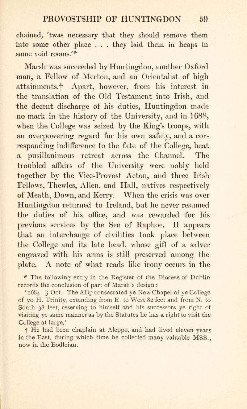 chained, ’twas necessary that they should remove them into some other place . . . they laid them in heaps in some void rooms.’* Marsh was succeeded by Huntingdon, another Oxford man, a Fellow of Merton, and an Orientalist of high attainments.*!' Apart, however, from his interest in the translation of the Old Testament into Irish, and the decent discharge of his duties, Huntingdon made no mark in the history of the University, and in 1688, when the College was seized by the King's troops, with an overpowering regard for his own safety, and a cor- responding indifference to the fate of the College, beat a pusillanimous retreat across the Channel. The troubled affairs of the University were nobly held together by the Vice-Provost Acton, and three Irish Fellows, Thewles, Allen, and Hall, natives respectively of Meath, Down, and Kerry. When the crisis was over Huntingdon returned to Ireland, but he never resumed the duties of his office, and was rewarded for his previous services by the See of Raphoe. It appears that an interchange of civilities took place between the College and its late head, whose gift of a salver engraved with his arms is still preserved among the plate. A note of what reads like irony occurs in the ^ The following entry in the Register of the Diocese of Dublin records the conclusion of part of Marsh’s design : ‘ 1684. 5 Oct. The ABp consecrated ye New Chapel of ye College of ye H. Trinity, extending from E. to West 82 feet and from N. to South 38 feet, reserving to himself and his successors ye right of visiting ye same manner as by the Statutes he has a right to visit the College at large. ’ f He had been chaplain at Aleppo, and had lived eleven years in the East, during which time he collected many valuable MSS., now in the Bodleian.
