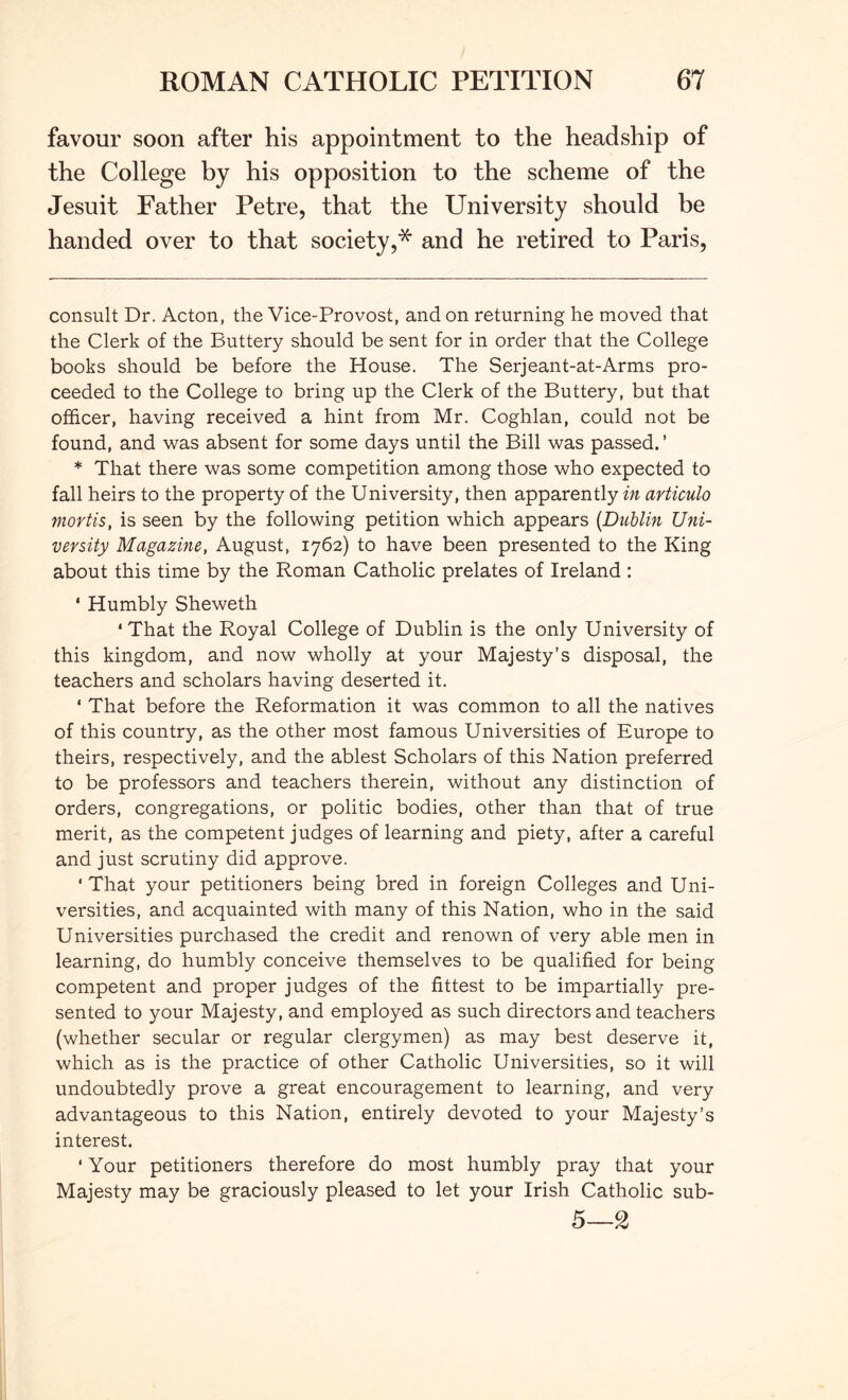 favour soon after his appointment to the headship of the College by his opposition to the scheme of the Jesuit Father Petre, that the University should be handed over to that society,* and he retired to Paris, consult Dr. Acton, the Vice-Provost, and on returning he moved that the Clerk of the Buttery should be sent for in order that the College books should be before the House. The Serjeant-at-Arms pro- ceeded to the College to bring up the Clerk of the Buttery, but that officer, having received a hint from Mr. Coghlan, could not be found, and was absent for some days until the Bill was passed. ’ * That there was some competition among those who expected to fall heirs to the property of the University, then apparently in articulo mortis, is seen by the following petition which appears {Dublin Uni- versity Magazine, August, 1762) to have been presented to the King about this time by the Roman Catholic prelates of Ireland : * Humbly Sheweth ‘ That the Royal College of Dublin is the only University of this kingdom, and now wholly at your Majesty’s disposal, the teachers and scholars having deserted it. ‘ That before the Reformation it was common to all the natives of this country, as the other most famous Universities of Europe to theirs, respectively, and the ablest Scholars of this Nation preferred to be professors and teachers therein, without any distinction of orders, congregations, or politic bodies, other than that of true merit, as the competent judges of learning and piety, after a careful and just scrutiny did approve. ' That your petitioners being bred in foreign Colleges and Uni- versities, and acquainted with many of this Nation, who in the said Universities purchased the credit and renown of very able men in learning, do humbly conceive themselves to be qualified for being competent and proper judges of the fittest to be impartially pre- sented to your Majesty, and employed as such directors and teachers (whether secular or regular clergymen) as may best deserve it, which as is the practice of other Catholic Universities, so it will undoubtedly prove a great encouragement to learning, and very advantageous to this Nation, entirely devoted to your Majesty’s interest. ‘ Your petitioners therefore do most humbly pray that your Majesty may be graciously pleased to let your Irish Catholic sub- 5—g