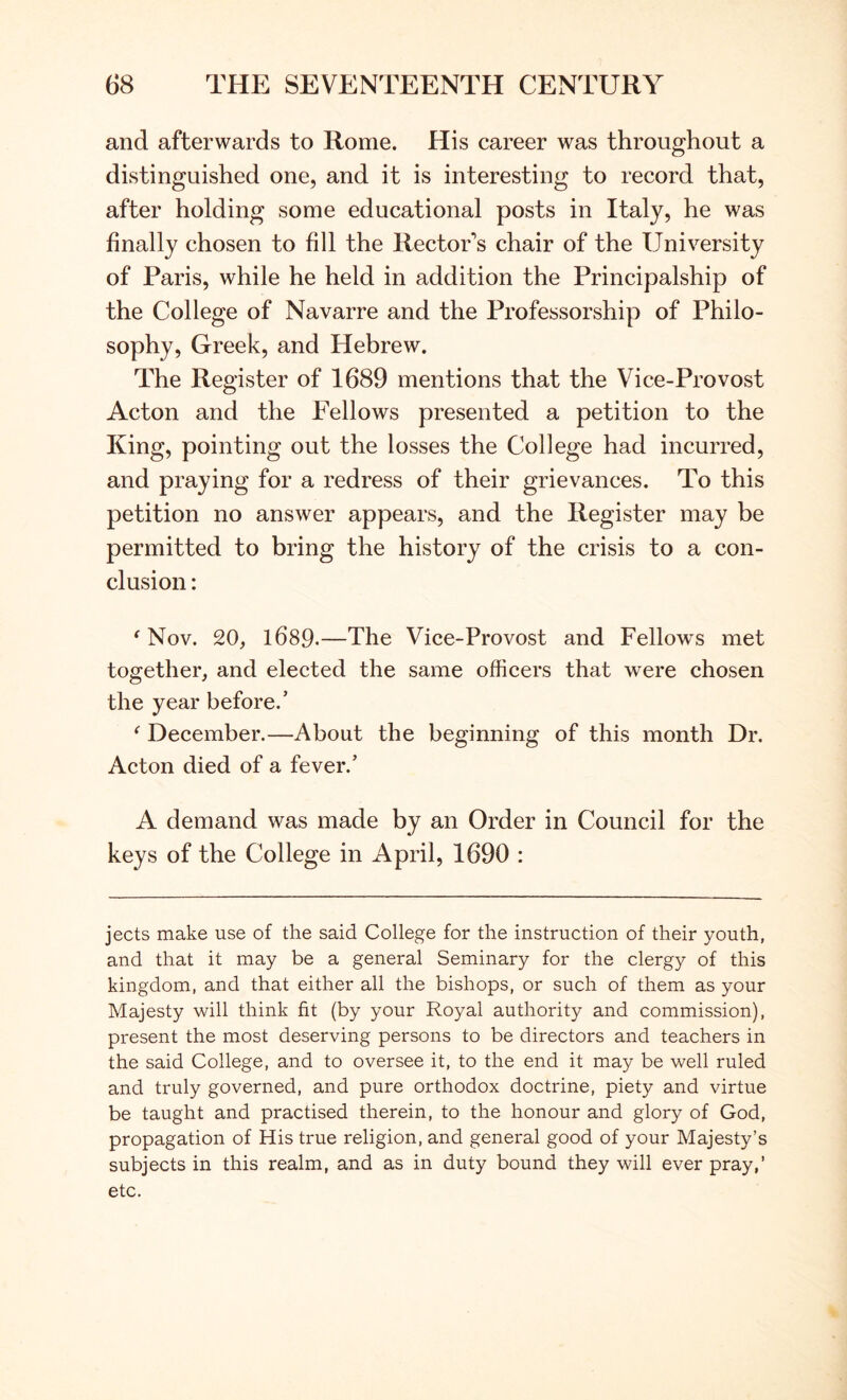 and afterwards to Rome. His career was throughout a distinguished one, and it is interesting to record that, after holding some educational posts in Italy, he was finally chosen to fill the Rector's chair of the University of Paris, while he held in addition the Principalship of the College of Navarre and the Professorship of Philo- sophy, Greek, and Hebrew. The Register of 1689 mentions that the Vice-Provost Acton and the Fellows presented a petition to the King, pointing out the losses the College had incurred, and praying for a redress of their grievances. To this petition no answer appears, and the Register may be permitted to bring the history of the crisis to a con- clusion : ^ Nov. 20, 1689.—The Vice-Provost and Fellows met together, and elected the same officers that were chosen the year before.’ ^ December.—About the beginning of this month Dr. Acton died of a fever.’ A demand was made by an Order in Council for the keys of the College in April, 1690 : jects make use of the said College for the instruction of their youth, and that it may be a general Seminary for the clergy of this kingdom, and that either all the bishops, or such of them as your Majesty will think fit (by your Royal authority and commission), present the most deserving persons to be directors and teachers in the said College, and to oversee it, to the end it may be well ruled and truly governed, and pure orthodox doctrine, piety and virtue be taught and practised therein, to the honour and glory of God, propagation of His true religion, and general good of your Majesty’s subjects in this realm, and as in duty bound they will ever pray,’ etc.