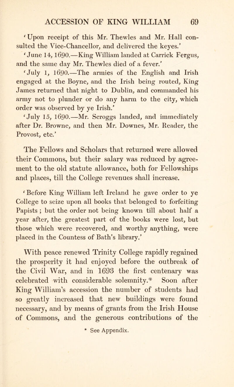 ‘ Upon receipt of this Mr. Thewles and Mr. Hall con- sulted the Vice-Chancellor^ and delivered the keyes.’ ^ June 14,1690.—King William landed at Carrick Fergus, and the same day Mr. Thewles died of a fever.’ ^July 1, 1690.—The armies of the English and Irish engaged at the Boyne, and the Irish being routed. King James returned that night to Dublin, and commanded his army not to plunder or do any harm to the city, which order was observed by ye Irish.’ ^July 15, 1690.—Mr. Scroggs landed, and immediately after Dr. Browne, and then Mr. Downes, Mr. Reader, the Provost, etc.’ The Fellows and Scholars that returned were allowed their Commons, but their salary was reduced by agree- ment to the old statute allowance, both for Fellowships and places, till the College revenues shall increase. ‘ Before King William left Ireland he gave order to ye College to seize upon all books that belonged to forfeiting Papists ; but the order not being known till about half a year after, the greatest part of the books were lost, but those which were recovered, and worthy anything, were placed in the Countess of Bath’s library.’ With peace renewed Trinity College rapidly regained the prosperity it had enjoyed before the outbreak of the Civil War, and in 1693 the first centenary was celebrated with considerable solemnity.^ Soon after King William’s accession the number of students had so greatly increased that new buildings were found necessary, and by means of grants from the Irish House of Commons, and the generous contributions of the * See Appendix.