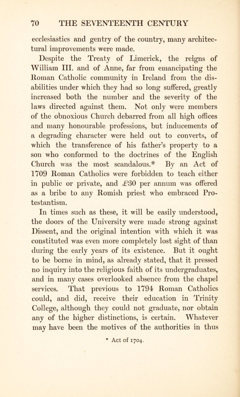 ecclesiastics and gentry of the country, many architec- tural improvements were made. Despite the Treaty of Limerick, the reigns of William HI. and of Anne, far from emancipating the Roman Catholic community in Ireland from the dis- abilities under which they had so long suffered, greatly increased both the number and the severity of the laws directed against them. Not only were members of the obnoxious Church debarred from all high offices and many honourable professions, but inducements of a degrading character were held out to converts, of which the transference of his father’s property to a son who conformed to the doctrines of the English Church was the most scandalous.* By an Act of 1709 Roman Catholics were forbidden to teach either in public or private, and £S0 per annum was offered as a bribe to any Romish priest who embraced Pro- testantism. In times such as these, it will be easily understood, the doors of the University were made strong against Dissent, and the original intention with which it was constituted was even more completely lost sight of than during the early years of its existence. But it ought to be borne in mind, as already stated, that it pressed no inquiry into the religious faith of its undergraduates, and in many cases overlooked absence from the chapel services. That previous to 1791 Roman Catholics could, and did, receive their education in Trinity College, although they could not graduate, nor obtain any of the higher distinctions, is certain. Whatever may have been the motives of the authorities in thus * Act of 1704.