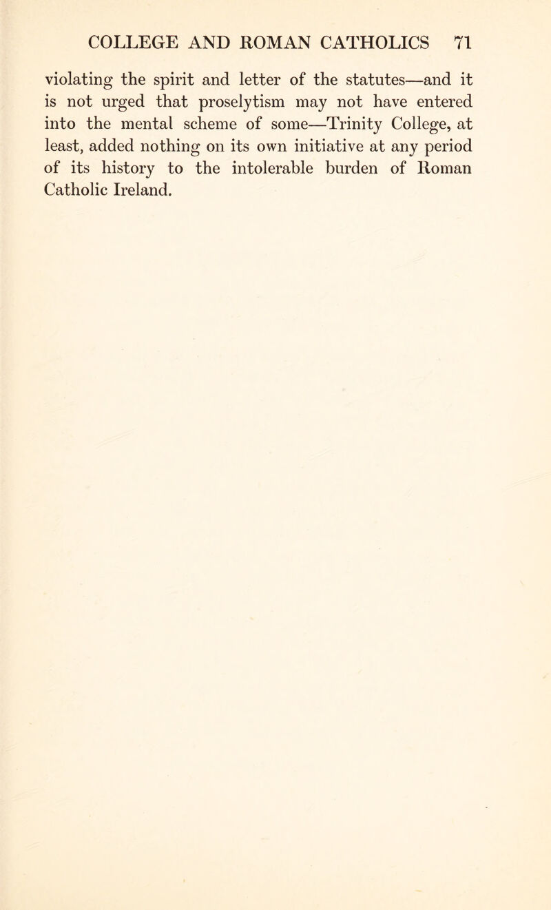 violating the spirit and letter of the statutes—and it is not urged that proselytism may not have entered into the mental scheme of some—Trinity College, at least, added nothing on its own initiative at any period of its history to the intolerable burden of Roman Catholic Ireland.