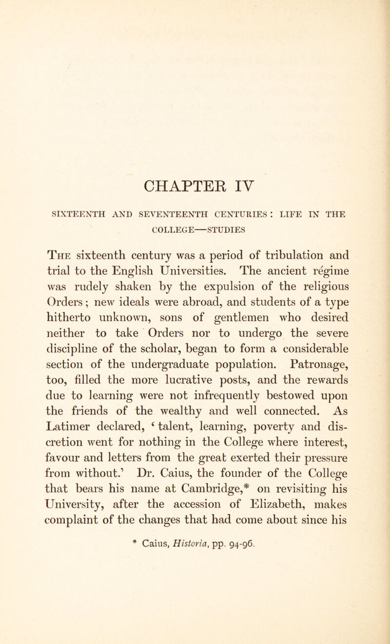 CHAPTER IV SIXTEENTH AND SEVENTEENTH CENTURIES : LIFE IN THE COLLEGE STUDIES The sixteenth century was a period of tribulation and trial to the English Universities. The ancient regime was rudely shaken by the expulsion of the religious Orders; new ideals were abroad, and students of a type hitherto unknown, sons of gentlemen who desired neither to take Orders nor to undergo the severe discipline of the scholar, began to form a considerable section of the undergraduate population. Patronage, too, filled the more lucrative posts, and the rewards due to learning were not infrequently bestowed upon the friends of the wealthy and well connected. As Latimer declared, ‘ talent, learning, poverty and dis- cretion went for nothing in the College where interest, favour and letters from the great exerted their pressure from without.’ Dr. Caius, the founder of the College that bears his name at Cambridge,* on revisiting his University, after the accession of Elizabeth, makes complaint of the changes that had come about since his * Caius, Historia, pp. 94-96.