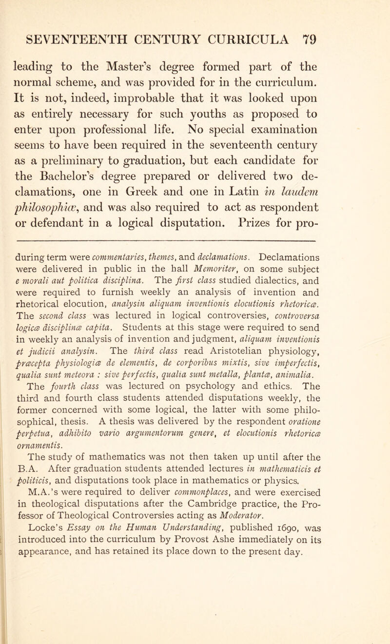 leading to the Master’s degree formed part of the normal scheme, and was provided for in the curriculum. It is not, indeed, improbable that it was looked upon as entirely necessary for such youths as proposed to enter upon professional life. No special examination seems to have been required in the seventeenth century as a preliminary to graduation, but each candidate for the Bachelor’s degree prepared or delivered two de- clamations, one in Greek and one in Latin in laudern pliilosopliice^ and was also required to act as respondent or defendant in a logical disputation. Prizes for pro- during term were commentaries, themes, and declamations. Declamations were delivered in public in the hall Memoriter, on some subject e morali aut politica disciplina. The first class studied dialectics, and were required to furnish weekly an analysis of invention and rhetorical elocution, analysin aliquam inventionis elocutionis rhetorics. The second class was lectured in logical controversies, coyitvoversa logiccB disciplincB capita. Students at this stage were required to send in weekly an analysis of invention and judgment, aliquam mventionis et judicii analysin. The third class read Aristotelian physiology, prcBcepta physiologies de dementis, de corporibus mixtis, sive iynperfectis, qualia sunt meteor a : sive perfiectis, qiialia sunt metalla, plantcs, animalia. The fiourth class was lectured on psychology and ethics. The third and fourth class students attended disputations weekly, the former concerned with some logical, the latter with some philo- sophical, thesis. A thesis was delivered by the respondent orations perpetua, adhibito vario argumentorum genere, et elocutionis rhetoriccs ornamentis. The study of mathematics was not then taken up until after the B.A. After graduation students attended lectures in mathematicis et politicis, and disputations took place in mathematics or physics. M.A.’s were required to deliver commonplaces, and were exercised in theological disputations after the Cambridge practice, the Pro- fessor of Theological Controversies acting as Moderator. Locke’s Essay on the Human Understanding, published 1690, was introduced into the curriculum by Provost Ashe immediately on its appearance, and has retained its place down to the present day.