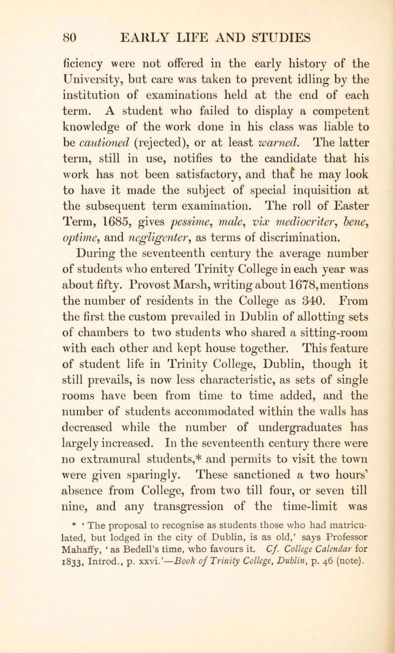 ficiency were not offered in the early history of the University, but care was taken to prevent idling by the institution of examinations held at the end of each term. A student who failed to display a competent knowledge of the work done in his class was liable to be cautioned (rejected), or at least warned. The latter term, still in use, notifies to the candidate that his work has not been satisfactory, and tha? he may look to have it made the subject of special inquisition at the subsequent term examination. The roll of Easter Term, 1685, gives pessime^ male., vix mediocriter^ hene^ optirne^ and negligenter^ as terms of discrimination. During the seventeenth century the average number of students who entered Trinity College in each year was about fifty. Provost Marsh, writing about 1678, mentions the number of residents in the College as 340. From the first the custom prevailed in Dublin of allotting sets of chambers to two students who shared a sitting-room with each other and kept house together. This feature of student life in Trinity College, Dublin, though it still prevails, is now less characteristic, as sets of single rooms have been from time to time added, and the number of students accommodated within the walls has decreased while the number of undergraduates has largely increased. In the seventeenth century there were no extramural students,* and permits to visit the town were given sparingly. These sanctioned a two hours'* absence from College, from two till four, or seven till nine, and any transgression of the time-limit was * ' The proposal to recognise as students those who had matricu- lated, but lodged in the city of Dublin, is as old,’ says Professor Mahaffy, ‘ as Bedell’s time, who favours it. C/. College Calendar for 1833, Introd., p. xxvi.’—Booh of Trinity College, Dublin, p. 46 (note).