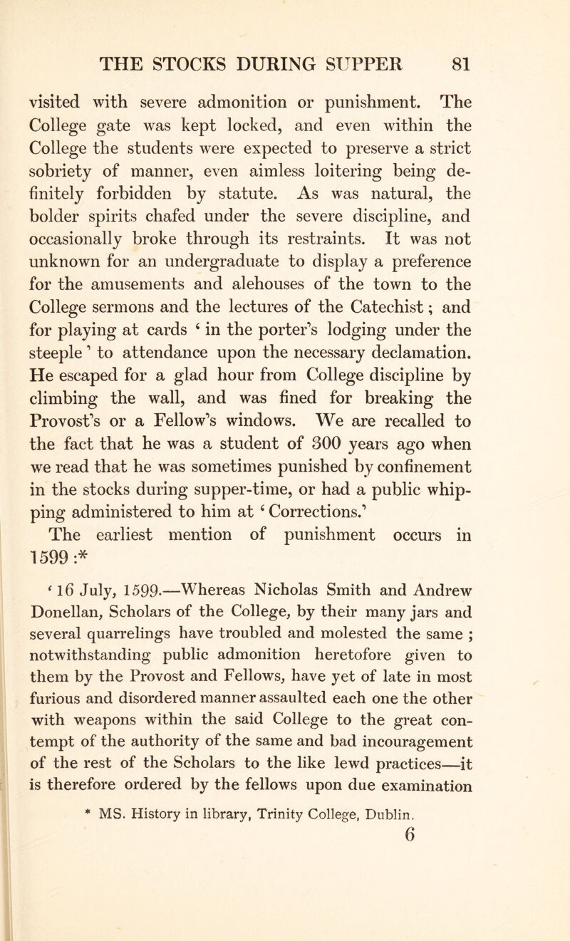 visited with severe admonition or punishment. The College gate was kept locked, and even within the College the students were expected to preserve a strict sobriety of manner, even aimless loitering being de- finitely forbidden by statute. As was natural, the bolder spirits chafed under the severe discipline, and occasionally broke through its restraints. It was not unknown for an undergraduate to display a preference for the amusements and alehouses of the town to the College sermons and the lectures of the Catechist; and for playing at cards ‘ in the porter’s lodging under the steeple ’ to attendance upon the necessary declamation. He escaped for a glad hour from College discipline by climbing the wall, and was fined for breaking the Provost’s or a Fellow’s windows. We are recalled to the fact that he was a student of 300 years ago when we read that he was sometimes punished by confinement in the stocks during supper-time, or had a public whip- ping administered to him at ‘ Corrections.’ The earliest mention of punishment occurs in 1599 ^l6 July, 1599.—Whereas Nicholas Smith and Andrew Donellan, Scholars of the College, by their many jars and several quarrelings have troubled and molested the same ; notwithstanding public admonition heretofore given to them by the Provost and Fellows, have yet of late in most furious and disordered manner assaulted each one the other with weapons within the said College to the great con- tempt of the authority of the same and bad incouragement of the rest of the Scholars to the like lewd practices—it is therefore ordered by the fellows upon due examination * MS. History in library, Trinity College, Dublin. 6