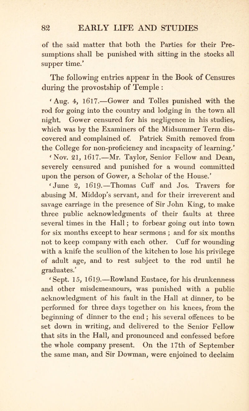 of the said matter that both the Parties for their Pre- sumptions shall be punished with sitting in the stocks all supper time/ The following entries appear in the Book of Censures during the provostship of Temple : 'Aug. 4, 1617.—Gower and Tolies punished with the rod for going into the country and lodging in the town all night. Gower censured for his negligence in his studies, which was by the Examiners of the Midsummer Term dis- covered and complained of. Patrick Smith removed from the College for non-proficiency and incapacity of learning.’ 'Nov. 21, 1617.—Mr. Taylor, Senior Fellow and Dean, severely censured and punished for a wound committed upon the person of Gower, a Scholar of the House.’ 'June 2, 1619.—Thomas Cuff and Jos. Travers for abusing M. Middop’s servant, and for their irreverent and savage carriage in the presence of Sir John King, to make three public acknowledgments of their faults at three several times in the Hall; to forbear going out into town for six months except to hear sermons ; and for six months not to keep company with each other. Cuff for wounding with a knife the scullion of the kitchen to lose his privilege of adult age, and to rest subject to the rod until he graduates.’ 'Sept. 15, 1619.—Rowland Eustace, for his drunkenness and other misdemeanours, was punished with a public acknowledgment of his fault in the Hall at dinner, to be performed for three days together on his knees, from the beginning of dinner to the end; his several offences to be set down in writing, and delivered to the Senior Fellow that sits in the Hall, and pronounced and confessed before the whole company present. On the 17th of September the same man, and Sir Dowman, were enjoined to declaim