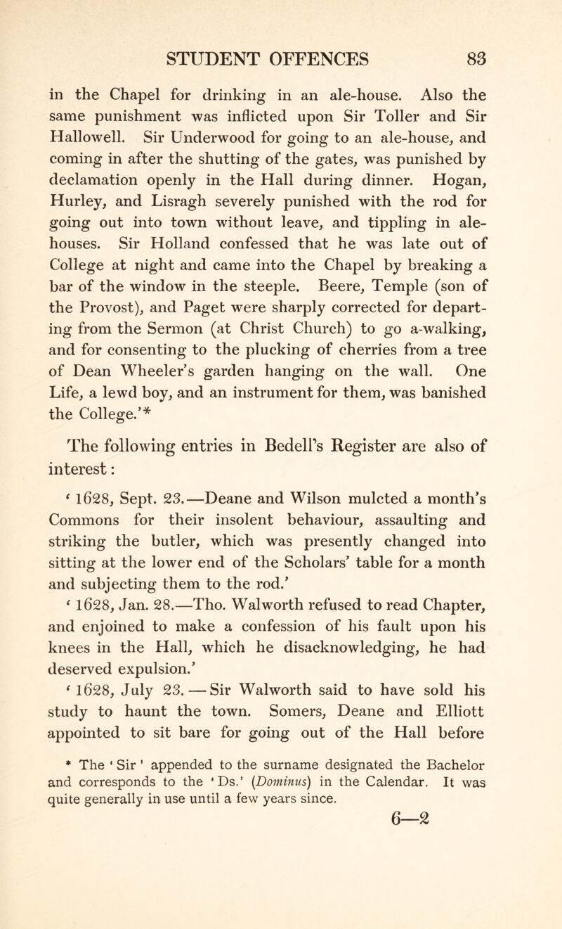 STUDENT OFFENCES 88 in the Chapel for drinking in an ale-house. Also the same punishment was inflicted upon Sir Toller and Sir Hallowell. Sir Underwood for going to an ale-house, and coming in after the shutting of the gates, was punished by declamation openly in the Hall during dinner. Hogan, Hurley, and Lisragh severely punished with the rod for going out into town without leave, and tippling in ale- houses. Sir Holland confessed that he was late out of College at night and came into the Chapel by breaking a bar of the window in the steeple. Beere, Temple (son of the Provost), and Paget were sharply corrected for depart- ing from the Sermon (at Christ Church) to go a-walking, and for consenting to the plucking of cherries from a tree of Dean Wheeler’s garden hanging on the wall. One Life, a lewd boy, and an instrument for them, was banished the College.’* The following entries in BedelPs Register are also of interest: ^ 1628, Sept. 23.—Deane and Wilson mulcted a month’s Commons for their insolent behaviour, assaulting and striking the butler, which was presently changed into sitting at the lower end of the Scholars’ table for a month and subjecting them to the rod.’ ^ 1628, Jan. 28.—Tho. Walworth refused to read Chapter, and enjoined to make a confession of his fault upon his knees in the Hall, which he disacknowledging, he had deserved expulsion.’ ^1628, July 23. — Sir Walworth said to have sold his study to haunt the town. Somers, Deane and Elliott appointed to sit bare for going out of the Hall before * The ‘ Sir ’ appended to the surname designated the Bachelor and corresponds to the ‘Ds.’ {Dominus) in the Calendar. It was quite generally in use until a few years since. 6—2