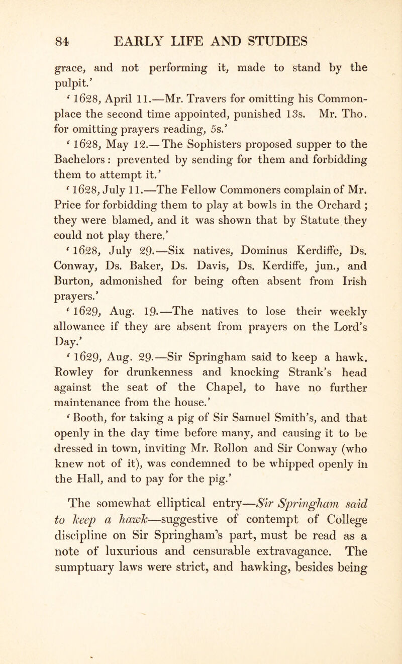 grace, and not performing it, made to stand by the pulpit.’ ‘ 1628, April 11.—Mr. Travers for omitting his Common- place the second time appointed, punished 13s. Mr. Tho. for omitting prayers reading, 5s.’ ^ 1628, May 12.— The Sophisters proposed supper to the Bachelors: prevented by sending for them and forbidding them to attempt it.’ ^1628, July 11.—The Fellow Commoners complain of Mr. Price for forbidding them to play at bowls in the Orchard ; they were blamed, and it was shown that by Statute they could not play there.’ ' 1628, July 29.—Six natives, Dominus Kerdiffe, Ds. Conway, Ds. Baker, Ds. Davis, Ds. Kerdiffe, jun., and Burton, admonished for being often absent from Irish prayers.’ ‘ 1629, Aug. 19.—The natives to lose their weekly allowance if they are absent from prayers on the Lord’s Day.’ ‘ 1629, Aug. 29-—Sir Springham said to keep a hawk. Rowley for drunkenness and knocking Strank’s head against the seat of the Chapel, to have no further maintenance from the house.’ ‘ Booth, for taking a pig of Sir Samuel Smith’s, and that openly in the day time before many, and causing it to be dressed in town, inviting Mr. Rollon and Sir Conway (who knew not of it), was condemned to be whipped openly in the Hall, and to pay for the pig.’ The somewhat elliptical entry—Sir Springham sand to keep a hawk—suggestive of contempt of College discipline on Sir Springham’s part, must be read as a note of luxurious and censurable extravagance. The sumptuary laws were strict, and hawking, besides being