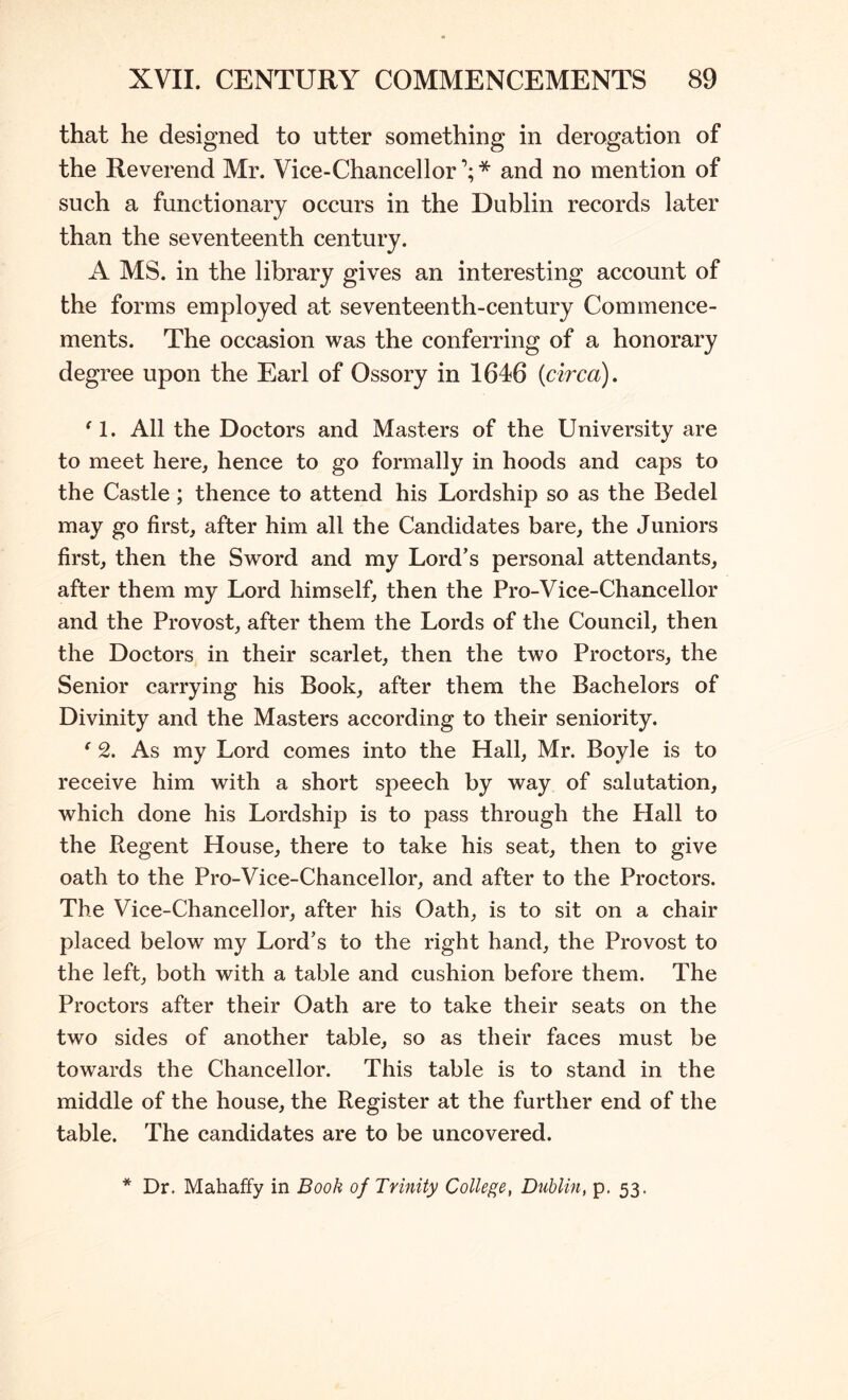 that he designed to utter something in derogation of the Reverend Mr. Vice-Chancellor’;* and no mention of such a functionary occurs in the Dublin records later than the seventeenth century. A MS. in the library gives an interesting account of the forms employed at seventeenth-century Commence- ments. The occasion was the conferring of a honorary degree upon the Earl of Ossory in 1646 {circa). ^1. All the Doctors and Masters of the University are to meet here, hence to go formally in hoods and caps to the Castle ; thence to attend his Lordship so as the Bedel may go first, after him all the Candidates bare, the Juniors first, then the Sword and my Lord’s personal attendants, after them my Lord himself, then the Pro-Vice-Chancellor and the Provost, after them the Lords of the Council, then the Doctors in their scarlet, then the two Proctors, the Senior carrying his Book, after them the Bachelors of Divinity and the Masters according to their seniority. ‘ 2. As my Lord comes into the Hall, Mr. Boyle is to receive him with a short speech by way of salutation, which done his Lordship is to pass through the Hall to the Regent House, there to take his seat, then to give oath to the Pro-Vice-Chancellor, and after to the Proctors. The Vice-Chancellor, after his Oath, is to sit on a chair placed below my Lord’s to the right hand, the Provost to the left, both with a table and cushion before them. The Proctors after their Oath are to take their seats on the two sides of another table, so as their faces must be towards the Chancellor. This table is to stand in the middle of the house, the Register at the further end of the table. The candidates are to be uncovered.