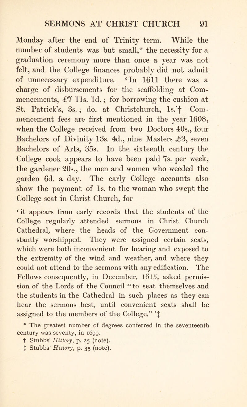 Monday after the end of Trinity term. While the number of students was but small,* the necessity for a graduation ceremony more than once a year was not felt, and the College finances probably did not admit of unnecessary expenditure. ‘In 1611 there was a charge of disbursements for the scaffolding at Com- mencements, £1 11s. Id.; for borrowing the cushion at St. Patrick's, 3s. ; do. at Christchurch, Is.'f Com- mencement fees are first mentioned in the year 1608, when the College received from two Doctors 40s., four Bachelors of Divinity 13s. 4d., nine Masters £3, seven Bachelors of Arts, 35s. In the sixteenth century the College cook appears to have been paid 7s. per week, the gardener 20s., the men and women who weeded the garden 6d. a day. The early College accounts also show the payment of Is. to the woman who swept the College seat in Christ Church, for ^ it appears from early records that the students of the College regularly attended sermons in Christ Church Cathedral, where the heads of the Government con- stantly worshipped. They were assigned certain seats, which were both inconvenient for hearing and exposed to the extremity of the wind and weather, and where they could not attend to the sermons with any edification. The Fellows consequently, in December, l6l5, asked permis- sion of the Lords of the Council to seat themselves and the students in the Cathedral in such places as they can hear the sermons best, until convenient seats shall be assigned to the members of the College.” T * The greatest number of degrees conferred in the seventeenth century was seventy, in 1699. t Stubbs’ History, p. 25 (note). I Stubbs’ History, p. 35 (note).