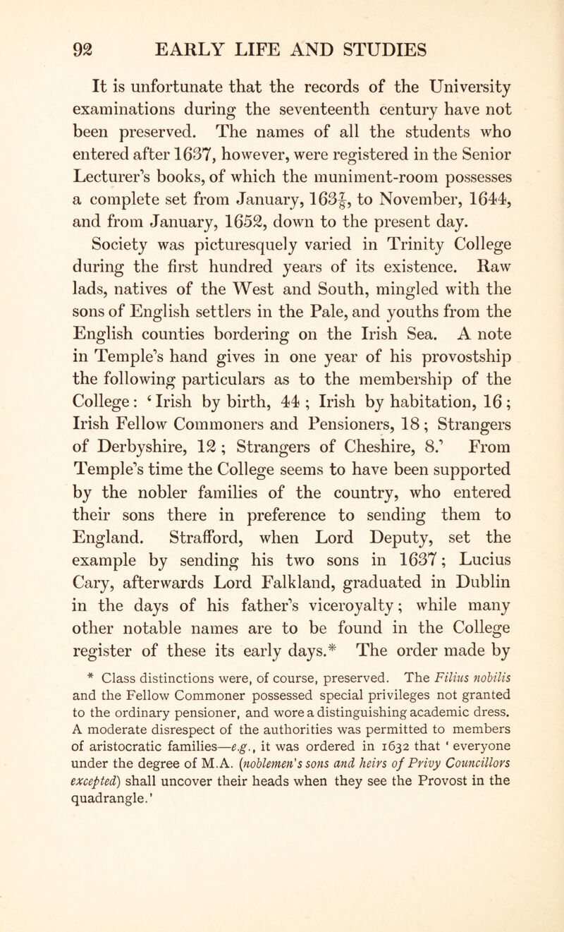 It is unfortunate that the records of the University examinations during the seventeenth century have not been preserved. The names of all the students who entered after 1637, however, were registered in the Senior Lecturer’s books, of which the muniment-room possesses a complete set from January, 163f, to November, 1641, and from January, 1652, down to the present day. Society was picturesquely varied in Trinity College during the first hundred years of its existence. Raw lads, natives of the West and South, mingled with the sons of English settlers in the Pale, and youths from the English counties bordering on the Irish Sea. A note in Temple’s hand gives in one year of his provostship the following particulars as to the membership of the College : ‘ Irish by birth, 44 ; Irish by habitation, 16 ; Irish Fellow Commoners and Pensioners, 18; Strangers of Derbyshire, 12 ; Strangers of Cheshire, 8.’ From Temple’s time the College seems to have been supported by the nobler families of the country, who entered their sons there in preference to sending them to England. Strafford, when Lord Deputy, set the example by sending his two sons in 1637; Lucius Cary, afterwards Lord Falkland, graduated in Dublin in the days of his father’s viceroyalty; while many other notable names are to be found in the College register of these its early days.* The order made by * Class distinctions were, of course, preserved. The Filius 7wbilis and the Fellow Commoner possessed special privileges not granted to the ordinary pensioner, and wore a distinguishing academic dress. A moderate disrespect of the authorities was permitted to members of aristocratic families—e.g., it was ordered in 1632 that ‘ everyone under the degree of M.A. {noblemen's softs md heirs of Privy Councillors excepted) shall uncover their heads when they see the Provost in the quadrangle.’