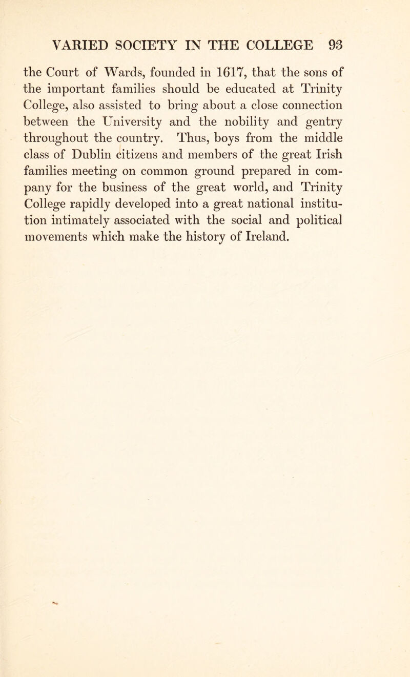 the Court of Wards, founded in 1617, that the sons of the important families should be educated at Trinity College, also assisted to bring about a close connection between the University and the nobility and gentry throughout the country. Thus, boys from the middle class of Dublin citizens and members of the great Irish families meeting on common ground prepared in com- pany for the business of the great world, and Trinity College rapidly developed into a great national institu- tion intimately associated with the social and political movements which make the history of Ireland.