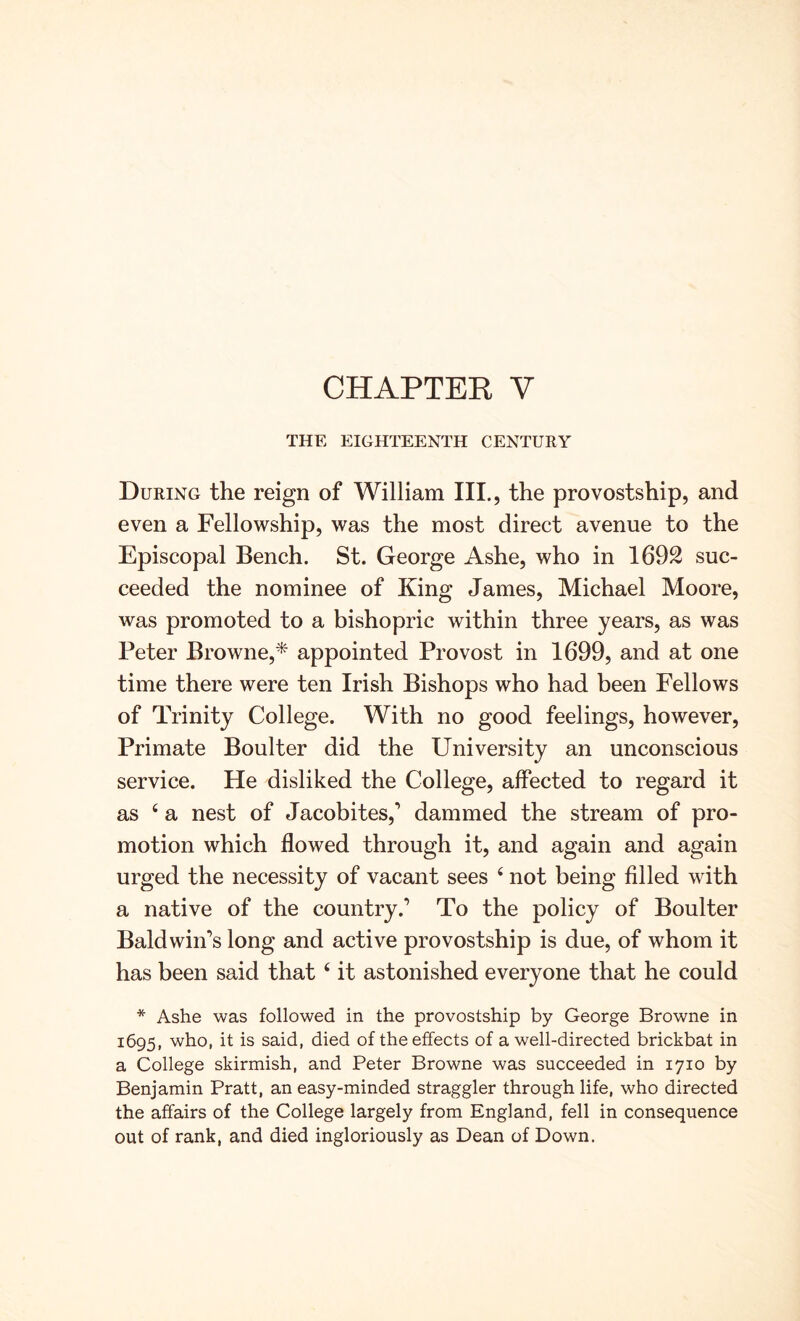THE EIGHTEENTH CENTURY During the reign of William III., the provostship, and even a Fellowship, was the most direct avenue to the Episcopal Bench. St. George Ashe, who in 1692 suc- ceeded the nominee of King James, Michael Moore, was promoted to a bishopric within three years, as was Peter Browne,* appointed Provost in 1699, and at one time there were ten Irish Bishops who had been Fellows of Trinity College. With no good feelings, however. Primate Boulter did the University an unconscious service. He disliked the College, affected to regard it as ‘ a nest of Jacobites,’ dammed the stream of pro- motion which flowed through it, and again and again urged the necessity of vacant sees ‘ not being filled with a native of the country.’ To the policy of Boulter Baldwin’s long and active provostship is due, of whom it has been said that ‘ it astonished everyone that he could * Ashe was followed in the provostship by George Browne in 1695, who, it is said, died of the effects of a well-directed brickbat in a College skirmish, and Peter Browne was succeeded in 1710 by Benjamin Pratt, an easy-minded straggler through life, who directed the affairs of the College largely from England, fell in consequence out of rank, and died ingloriously as Dean of Down.