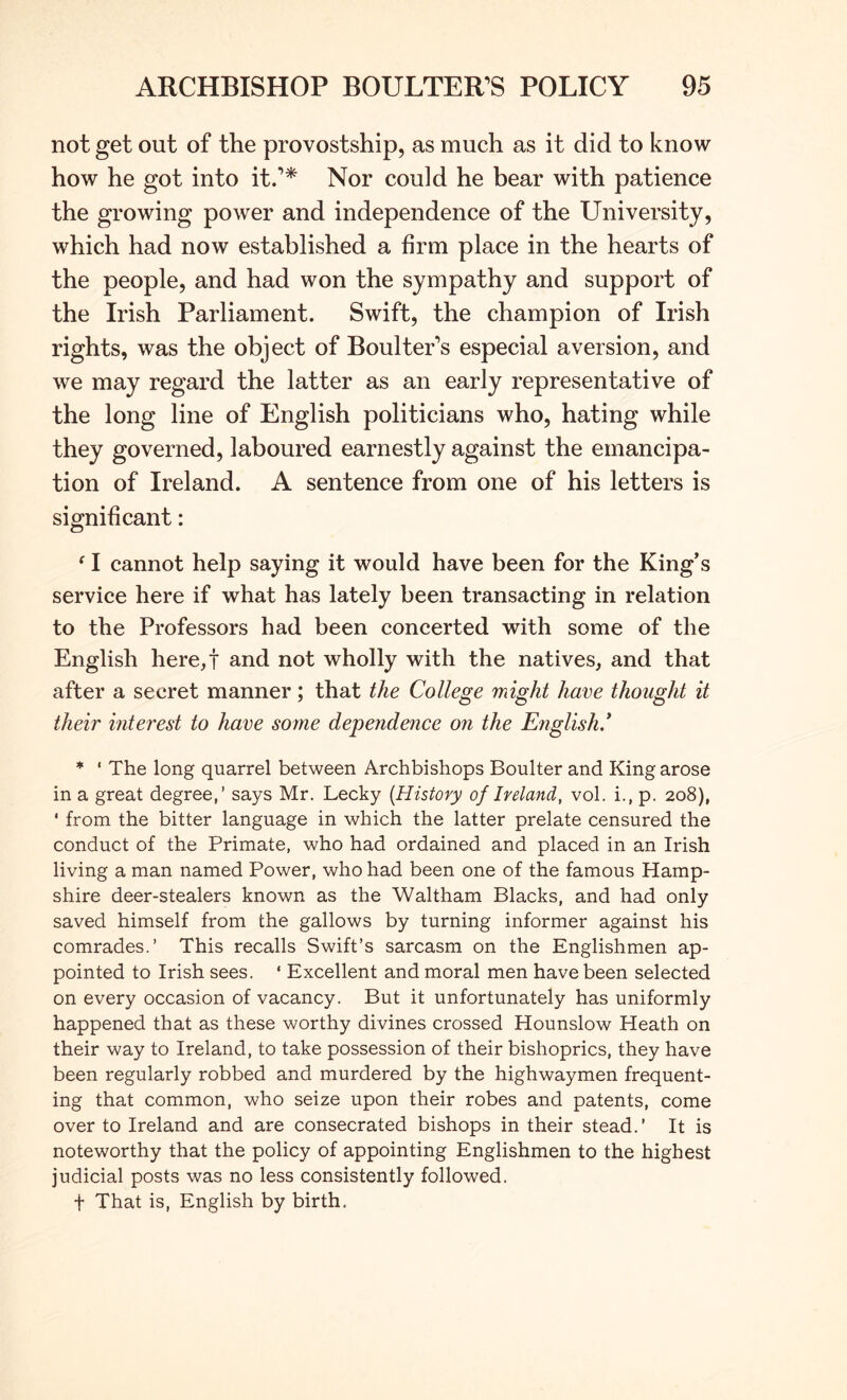 not get out of the provostship, as much as it did to know how he got into it.’* Nor could he bear with patience the growing power and independence of the University, which had now established a firm place in the hearts of the people, and had won the sympathy and support of the Irish Parliament. Swift, the champion of Irish rights, was the object of Boulter’s especial aversion, and we may regard the latter as an early representative of the long line of English politicians who, hating while they governed, laboured earnestly against the emancipa- tion of Ireland. A sentence from one of his letters is significant: ‘ I cannot help saying it would have been for the King’s service here if what has lately been transacting in relation to the Professors had been concerted with some of the English here,! and not wholly with the natives, and that after a secret manner ; that the College might have thought it their interest to have some dependence on the English* * ‘ The long quarrel between Archbishops Boulter and King arose in a great degree,’ says Mr. Lecky {History of Ireland, vol. i., p. 208), ' from the bitter language in which the latter prelate censured the conduct of the Primate, who had ordained and placed in an Irish living a man named Power, who had been one of the famous Hamp- shire deer-stealers known as the Waltham Blacks, and had only saved himself from the gallows by turning informer against his comrades.’ This recalls Swift’s sarcasm on the Englishmen ap- pointed to Irish sees. ‘ Excellent and moral men have been selected on every occasion of vacancy. But it unfortunately has uniformly happened that as these worthy divines crossed Hounslow Heath on their way to Ireland, to take possession of their bishoprics, they have been regularly robbed and murdered by the highwaymen frequent- ing that common, who seize upon their robes and patents, come over to Ireland and are consecrated bishops in their stead.’ It is noteworthy that the policy of appointing Englishmen to the highest judicial posts was no less consistently followed. t That is, English by birth.