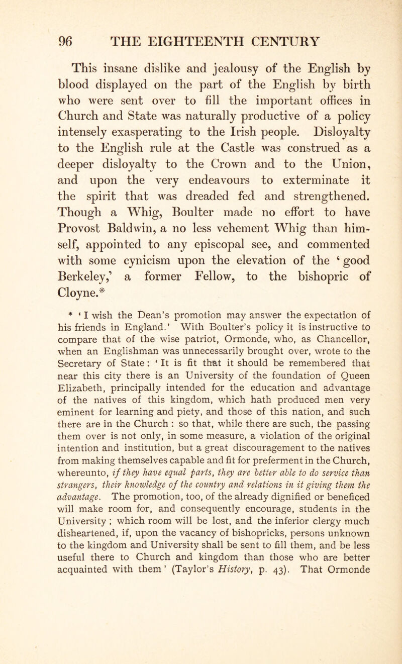 This insane dislike and jealousy of the English by blood displayed on the part of the English by birth who were sent over to fill the important offices in Church and State was naturally productive of a policy intensely exasperating to the Irish people. Disloyalty to the English rule at the Castle was construed as a deeper disloyalty to the Crown and to the Union, and upon the very endeavours to exterminate it the spirit that was dreaded fed and strengthened. Though a Whig, Boulter made no effort to have Provost Baldwin, a no less vehement Whig than him- self, appointed to any episcopal see, and commented with some cynicism upon the elevation of the ‘ good Berkeley,’ a former Fellow, to the bishopric of Cloyne.^ * * I wish the Dean’s promotion may answer the expectation of his friends in England.’ With Boulter’s policy it is instructive to compare that of the wise patriot, Ormonde, who, as Chancellor, when an Englishman was unnecessarily brought over, wrote to the Secretary of State: * It is fit that it should be remembered that near this city there is an University of the foundation of Queen Elizabeth, principally intended for the education and advantage of the natives of this kingdom, which hath produced men very eminent for learning and piety, and those of this nation, and such there are in the Church : so that, while there are such, the passing them over is not only, in some measure, a violation of the original intention and institution, but a great discouragement to the natives from making themselves capable and fit for preferment in the Church, whereunto, if they have equal parts, they are better able to do service than strangers, their knowledge of the country and relations in it giving them the advantage. The promotion, too, of the already dignified or beneficed will make room for, and consequently encourage, students in the University ; which room will be lost, and the inferior clergy much disheartened, if, upon the vacancy of bishopricks, persons unknown to the kingdom and University shall be sent to fill them, and be less useful there to Church and kingdom than those who are better acquainted with them’ (Taylor’s History, p. 43). That Ormonde