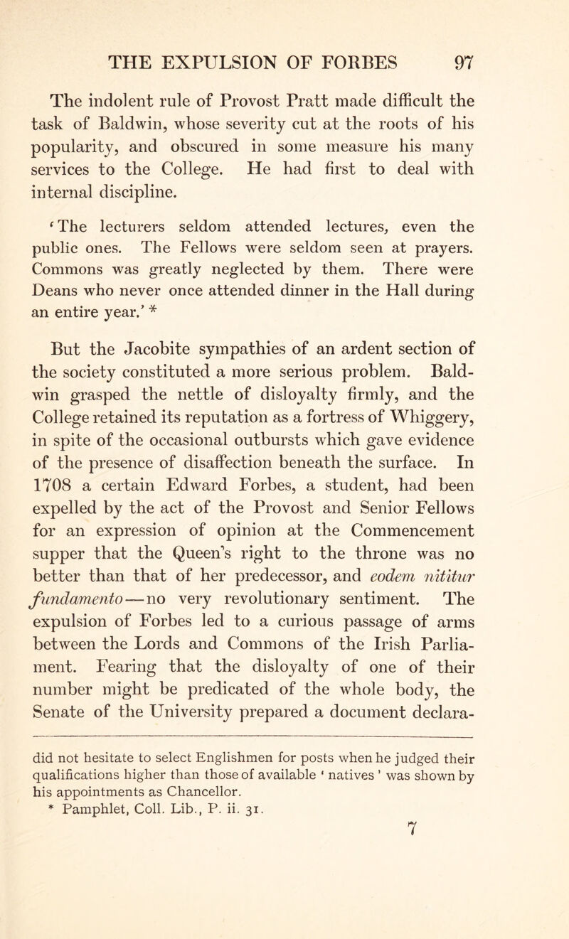 The indolent rule of Provost Pratt made difficult the task of Baldwin, whose severity cut at the roots of his popularity, and obscured in some measure his many services to the College. He had first to deal with internal discipline. ^The lecturers seldom attended lectures, even the public ones. The Fellows were seldom seen at prayers. Commons was greatly neglected by them. There were Deans who never once attended dinner in the Hall during an entire year.’ * * But the Jacobite sympathies of an ardent section of the society constituted a more serious problem. Bald- win grasped the nettle of disloyalty firmly, and the College retained its reputation as a fortress of Whiggery, in spite of the occasional outbursts which gave evidence of the presence of disaffection beneath the surface. In 1708 a certain Edward Forbes, a student, had been expelled by the act of the Provost and Senior Fellows for an expression of opinion at the Commencement supper that the Queen’s right to the throne was no better than that of her predecessor, and eodem nititur fundamento —no very revolutionary sentiment. The expulsion of Forbes led to a curious passage of arms between the Lords and Commons of the Irish Parlia- ment. Fearing that the disloyalty of one of their number might be predicated of the whole body, the Senate of the University prepared a document declara- did not hesitate to select Englishmen for posts when he judged their qualifications higher than those of available ‘ natives ’ was shown by his appointments as Chancellor. * Pamphlet, Coll. Lib., P. ii. 31. 7